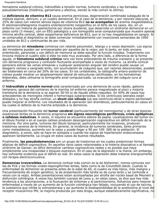 Psiquiatría Geriátrica

hematoma subdural crónico, hidrocéfalo a tensión normal, tumores cerebrales y las llamadas
pseudodemencias (histérica, ganseriana y afectiva, siendo la más común la última).

La deficiencia de vitamina B12 causa anemia perniciosa, degeneración combinada subaguda de la
médula espinal, delirium, y un cuadro demencial. En el caso de la demencia, y por razones obscuras, el
25% de casos con valores séricos bajos de vitamina B12 no se acompañan de anemia megaloblástica.
El electroencefalograma muestra enlentecimiento inespecífico en el 60% de los casos. Así, en un
enfermo con historia de gastrectomía por úlcera duodenal, que desarrolla un síndrome demencial en un
plazo corto (3 meses), con un EEG patológico y con tomografía axial computarizada que muestre apenas
mínima atrofia cortical, debe sospecharse deficiencia de B12, aun si no hay megaloblastos en sangre. Si
se comprueba el diagnóstico se debe comenzar inmediatamente con inyecciones semanales de 1000
unidades de B12 y continuarlas de por vida.
La demencia del mixedema comienza con retardo psicomotor, letargo y a veces depresión. Los signos
del mixedema pueden ser enmascarados por aquellos de la vejez; por lo tanto, en todo anciano
enlentecido, paranoide y con déficit de memoria se debe estudiar la función tiroidea. Tratamiento con
tiroxina mejora el cuadro sólo si éste no esta muy avanzado. Por otro lado, a diferencia de la forma
aguda, el hematoma subdural crónico rara vez tiene antecedente de trauma craneano y se presenta
con demencia progresiva y confusión fluctuante acompañada a veces de mutismo. La atrofia cortical
pareciera estirar las venas emisarias y cualquier aceleración angular del cerebro puede causar un
desgarro venoso y sangrado lento, con acumulación de coágulos que, por razones desconocidas, pueden
ser bilaterales en cerca del 20% de los casos. En los unilaterales, la radiografía antero-posterior de
cráneo puede mostrar un desplazamiento lateral de estructuras calcificadas; en los hematomas
bilaterales, debe utilizarse la tomografía axial computarizada. La evacuación del coágulo cura al
enfermo.
El hidrocéfalo a tensión normal está caracterizado por una demencia de curso rápido, gatismo
temprano, apraxia del comienzo de la marcha (el enfermo parece magnetizado al piso) y mejoría
transitoria de la demencia si se aspiran 30-50 cc de líquido céfalo-raquídeo. En 40% de casos hay
antecedentes de meningitis infantil o hemorragia subaracnoidea. Si los ventrículos laterales están
dilatados y no hay atrofia cortical, un shunt con válvula (ya sea ventrículo-atrial o espino-peritoneal)
puede mejorar al enfermo. Los resultados de la operación son dramáticos, particularmente en casos en
los cuales el defecto de la marcha antecede a la demencia.

Una presentación frecuente del tumor cerebral (particularmente del meningioma) y de otras lesiones
expansivas lentas es la demencia progresiva sin signos neurológicos periféricos, crisis epilépticas
o cefaleas matutinas. A veces, ni siquiera se encuentra edema de papila. Localizaciones del tumor en
el lóbulo frontal o en el cuerpo calloso producen desorganización cognoscitiva sin déficit marcado de la
memoria. Por otra parte, tumores del lóbulo temporal, particularmente los invasivos, producen
trastornos severos de la memoria. En general, la incidencia de tumores cerebrales, tanto primarios
como metastásicos, aumenta con la vejez y puede llegar a 90 por 100, 000 de la población. El
diagnóstico, a veces, sólo se hace en autopsia o cuando los signos de hipertensión endocraneana
aparecen tardíamente. La cirugía en estos casos da buenos resultados.

Finalmente, las pseudodemencias son un grupo de trastornos en los cuales predominan formas
atípicas de déficit cognoscitivo. En aquellos raros casos relacionados a la histeria disociativa o al llamado
síndrome de Ganser, es difícil demostrar cambios cognoscitivos reales y es posible que haya
simplemente una incapacidad o bloqueo expresivo. En el caso de la depresión o la manía, sin embargo,
hay suficiente evidencia que el déficit es real. En estos casos la depresión debe tratarse energicamente
con terapia electroconvulsiva.

Demencias irreversibles. La demencia cortical más común es la de Alzheimer; menos comunes son
las de Pick y las formas virales-espongiformes lentas, tales como la de Creutzfeld-Jakob. Cuando la
enfermedad de Alzheimer se presenta antes de la edad de 60, el cuadro es más típico, más maligno y
frecuentemente de origen genético; la de presentación más tardía es de curso lento y se confunde a
veces con la vejez. Ambas presentaciones estan acompañadas por atrofia del núcleo basal de Meynert y
disfunción colinérgica. A veces hay también cuerpos de Lewy y, en estos casos, se dice que hay más
tendencia a las alucinaciones, a la fluctuación de síntomas y al parkinsonismo. Esfuerzos para mejorar la
enfermedad a través de un aumento de la función colinérgica han fallado, incluyendo el uso de tacrina,
la substancia que inhibe la colinoesterasa y así aumenta la biodisponibilidad de la acetilcolina al nivel del
receptor muscarínico M4; la mejoría producida por esta droga, aunque estadísticamente significativa, no


 http://200.10.68.58/bibvirtual/libros/manualpsiquiatra/cap_25.htm (6 of 10) [23/12/2000 12:45:35 a.m.]
 