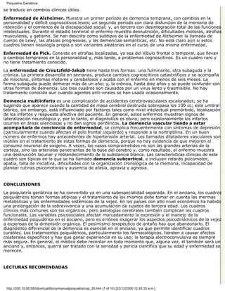 Psiquiatría Geriátrica

se traduce en cambios clínicos útiles.

Enfermedad de Alzheimer. Muestra un primer período de demencia temprana, con cambios en la
personalidad y déficit cognoscitivos leves; un segundo período con clara disfunción de la memoria de
retención y el comienzo de la discapacidad social; y, un tercero con desintegración total de las funciones
intelectuales. Durante el estadio terminal el enfermo muestra desnutrición, dificultades motoras, atrofias
musculares, y gatismo. Se han descrito como subtipos de la enfermedad de Alzheimer la llamada de
cuerpo de Lewy, las afasias progresivas, y las demencias semánticas, etc. No está claro aún si estos
cuadros tienen nosología propia o son variantes aleatorias en el curso de una misma enfermedad.
Enfermedad de Pick. Consiste en atrofias localizadas, ya sea del lóbulo frontal o temporal, que llevan
a cambios tempranos en la personalidad y, más tarde, a problemas cognoscitivos. Es un cuadro raro y
no tiene tratamiento conocido.

La enfermedad de Creutzfeld-Jakob tiene hasta tres formas: una fulminante, otra subaguda y la
crónica. La primera desarrolla en semanas, produce cambios cognoscitivos catastróficos y se acompaña
de mioclono, síntomas motores y cerebelosos y acaba con el enfermo en menos de seis meses. La
forma subaguda puede demorar más de un año; y, la crónica, hasta diez años y se puede confundir con
otras formas de demencia. Los tres cuadros son causados por un virus lento y trasmisible. No hay
tratamiento conocido aun cuando agentes anti-virales se han usado ocasionalmente.
Demencia multiinfarto es una complicación de accidentes cerebrovasculares escalonados; se ha
sugerido que aparece cuando la cantidad de masa cerebral destruida sobrepasa los 100 cc; este umbral
teórico, sin embargo, está influenciado por factores tales como nivel intelectual premórbido, localización
de los infartos y respuesta afectiva del paciente. En general, estos enfermos muestran signos de
lateralización neurológica y, por lo tanto, el diagnóstico es obvio; pero ocasionalmente los infartos
ocurren en áreas silenciosas y no dan signos periféricos. La demencia vascular tiende a estar
acompañada de conciencia de enfermedad, se complica frecuentemente con síntomas de depresión
(particularmente cuando afectan el polo frontal izquierdo) y responde a la nortriptilina. En un buen
número de enfermos hay antecedentes de hipertensión arterial. Los llamados dilatadores vasculares son
inútiles en el tratamiento de estas formas de demencia, porque no hay evidencia de que mejoren el
consumo neuronal de oxígeno. A veces, los vasos comprometidos no son las grandes arterias de la
corteza, sino las arteriolas penetrantes de la base del cerebro y, como resultado, el enfermo muestra
una destrucción lacunar y reblandecimiento de la substancia blanca. Las características clínicas de este
cuadro son típicas en lo que se ha llamado demencia subcortical, e incluyen retardo psicomotor,
apatía, falta de iniciativa, dificultades con la organización cronológica de la memoria, incapacidad de
planear rutinas psicomotoras y ausencia de afasia, apraxia y agnosia.


CONCLUSIONES

La psiquiatría geriátrica se ha convertido ya en una subespecialidad separada. En el anciano, los cuadros
psiquiátricos toman formas atípicas y el tratamiento de los mismos debe tomar en cuenta las mermas
metabólicas y las enfermedades sistémicas de la vejez. En los países con alto nivel económico ha habido
una prolongación de la sobrevivencia y una acumulación de sujetos de tercera edad. Los cuadros
clínicos más comunes son los orgánicos; pero patologías cerebrales también complican los cuadros
funcionales. Las variables psicosociales afectan marcadamente la expresión y el manejo de la
enfermedad psiquiátrica en el anciano, pero es erróneo exagerar los aspectos psicodinámicos de la vejez
a expensas de la dimensión orgánica. El pesimismo terapéutico de antaño hay que abandonarlo. El
diagnóstico diferencial de la demencia es esencial en el anciano, ya que permite identificar cuadros
curables. Los tratamientos psiquiátricos, particularmente los farmacológicos, tienden a causar efectos
colaterales específicos y hay que ganar experiencia en su uso; la terapia electroconvulsiva es siempre
más segura. En general, el médico debe recordar en todo momento que, alguna vez, él también será un
anciano y, entonces, querrá ser tratado con la seriedad y pericia científica que su edad y enfermedad se
merecen.


LECTURAS RECOMENDADAS




 http://200.10.68.58/bibvirtual/libros/manualpsiquiatra/cap_25.htm (7 of 10) [23/12/2000 12:45:35 a.m.]
 