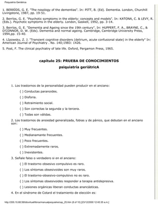 Psiquiatría Geriátrica


1. BERRÍOS, G. E. "The nosology of the dementias". In: PITT, B. (Ed). Dementia. London, Churchill
Livingstone, 1987, pp. 19-51.

2. Berríos, G. E. "Psychotic symptoms in the elderly: concepts and models". In: KATONA, C. & LEVY, R.
(Eds.). Psychotic symptoms in the elderly. London, Gaskell, 1992, pp. 3-14.

3. Berríos, G. E. "Dementia and Ageing since the 19th century". In: HUPPERT, F. A., BRAYNE, C., &
O’CONNOR, D. W. (Eds). Dementia and normal ageing. Cambridge, Cambridge University Press,
1994,pp. 15-40.
4. LIpowsky, Z. J. "Transient cognitive disorders (delirium, acute confusional state) in the elderly" In:
American Journal of Psychiatry . No. 140;1983: 1426.
5. Post, F. The clinical psychiatry of late life. Oxford, Pergamon Press, 1965.



                                  capítulo 25: PRUEBA DE CONOCIMIENTOS
                                                      psiquiatría geriátricA




       1. Los trastornos de la personalidad pueden producir en el anciano:
                ( ) Conductas paranoides.
                ( ) Disforia.

                ( ) Retraimiento social.
                ( ) Son correctas la segunda y la tercera.
                ( ) Todas son válidas.

       2. Los trastornos de ansiedad generalizada, fobias y de pánico, que debutan en el anciano
       son:
                ( ) Muy frecuentes.
                ( ) Medianamante frecuentes.

                ( ) Poco frecuentes.

                ( ) Extremadamente raros.
                ( ) Inexistentes.

       3. Señale falso o verdadero si en el anciano:

                ( ) El trastorno obsesivo compulsivo es raro.
                ( ) Los síntomas obsesivoides son muy raros.

                ( ) El trastorno-obsesivo-compulsivo no es raro.

                ( ) Los síntomas obsesivoides responder a terapia antidepresiva.
                ( ) Lesiones orgánicas liberan conductas anancásticas.

       4. En el síndrome de Cotard el tratamiento de elección es:


 http://200.10.68.58/bibvirtual/libros/manualpsiquiatra/cap_25.htm (8 of 10) [23/12/2000 12:45:35 a.m.]
 