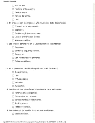 Psiquiatría Geriátrica


               ( ) Psicoterapia.

               ( ) Medicina antidepresiva.
               ( ) Electrochoque.

               ( ) Terapia de familia.
               ( ) Litio.

      5. En ancianos con alucinaciones y/o delusiones, debe descartarse:

               ( ) Traumas en la vida infantil.
               ( ) Depresión.

               ( ) Estados orgánicos cerebrales.

               ( ) Las dos primeras son ciertas.
               ( ) Ninguna es válida.

      6. Los estados paranoides en la vejez suelen ser secundarios:
               ( ) Depresión.
               ( ) Sordera y ceguera parciales.

               ( ) Demencia.
               ( ) Son válidas las dos primeras.
               ( ) Todas son válidas.



      7. En la parasitosis delirante idiopática da buen resultado:
               ( ) Clorpromazina.
               ( ) Litio.

               ( ) Trifluoperazina.

               ( ) Pimozide.
               ( ) Alprazolam.

      8. Las depresiones y manías en el anciano se caracterizan por:

               ( ) Tener un origen orgánico.
               ( ) Tendencia a las recaídas.
               ( ) Ser resistentes al tratamiento.

               ( ) Ser frecuentes.

               ( ) Todas son válidas.
      9. Las amenazas de suicidio en el anciano suelen ser:

               ( ) Gestos suicidas.



http://200.10.68.58/bibvirtual/libros/manualpsiquiatra/cap_25.htm (9 of 10) [23/12/2000 12:45:35 a.m.]
 