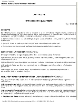 Urgencias Psiquiátricas

Manual de Psiquiatría "Humbero Rotondo"




                                                             CAPÍTULO 26


                                              URGENCIAS PSIQUIÁTRICAS
                                                                                                          Elard SÁNCHEZ



CONCEPTO

Se define la urgencia psiquiátrica como la situación en la que el trastorno del pensamiento, del afecto o
de la conducta son en tal grado disrruptivos, que el paciente mismo, la familia o la sociedad, consideran
que requiere atención inmediata. Pueden presentarse en condiciones que:
a. Son manifestaciones de una alteración psicológica aguda (ansiedad, pánico, depresión, trastornos de
adaptación).
b. Implican riesgo de daño personal o interpersonal (agresión suicidio, homicidio).
c. Evidencian un comportamiento profundamente desorganizado (psicosis, delirio).


ELEMENTOS DE LA URGENCIA PSIQUIÁTRICA

En la aproximación a la urgencia psiquiátrica debe considerarse cuatro elementos:
a) El paciente, con su cuadro clínico, que requerirá de estudio cuidadoso, exámenes pertinentes y el
tratamiento necesario.

b) El ambiente humano circundante, que debe ser evaluado en su influencia para la acción procedente.
c) El ambiente físico, que debe ser examinado por el médico para identificar peligros o facilidades
potenciales.

d) El médico que, como experto, habrá de resolver la urgencia. Su competencia profesional y
personalidad jugarán un papel decisivo.


CUIDADOS Y TIPOS DE INTERVENCIÓN EN LAS URGENCIAS PSIQUIÁTRICAS

Hay, esquemáticamente, cuatro tipos de intervención en el abordaje y tratamiento de urgencias
psiquiátricas:

a) Intervención verbal: la comunicación es primordial. Con las transacciones explícitas, la ganancia
siempre es alta y los riesgos menores. La comunicación debe ser directa, comprensiva, persuasiva y
firme.
b) Intervención farmacológica: referida al empleo adecuado, seguro y juicioso de los psicofármacos
que, en la actualidad, constituyen recurso de privilegio técnico en el tratamiento. Así, es indispensable
el conocimiento cabal de la psicofarmacología.
c. Intervención física: implica restricción por la fuerza humana o contención mecánica. Será necesaria


 http://200.10.68.58/bibvirtual/libros/manualpsiquiatra/cap_26.htm (1 of 11) [23/12/2000 12:46:15 a.m.]
 