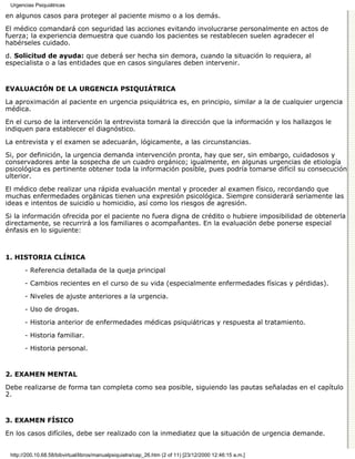 Urgencias Psiquiátricas

en algunos casos para proteger al paciente mismo o a los demás.

El médico comandará con seguridad las acciones evitando involucrarse personalmente en actos de
fuerza; la experiencia demuestra que cuando los pacientes se restablecen suelen agradecer el
habérseles cuidado.

d. Solicitud de ayuda: que deberá ser hecha sin demora, cuando la situación lo requiera, al
especialista o a las entidades que en casos singulares deben intervenir.


EVALUACIÓN DE LA URGENCIA PSIQUIÁTRICA

La aproximación al paciente en urgencia psiquiátrica es, en principio, similar a la de cualquier urgencia
médica.

En el curso de la intervención la entrevista tomará la dirección que la información y los hallazgos le
indiquen para establecer el diagnóstico.

La entrevista y el examen se adecuarán, lógicamente, a las circunstancias.

Si, por definición, la urgencia demanda intervención pronta, hay que ser, sin embargo, cuidadosos y
conservadores ante la sospecha de un cuadro orgánico; igualmente, en algunas urgencias de etiología
psicológica es pertinente obtener toda la información posible, pues podría tomarse difícil su consecución
ulterior.
El médico debe realizar una rápida evaluación mental y proceder al examen físico, recordando que
muchas enfermedades orgánicas tienen una expresión psicológica. Siempre considerará seriamente las
ideas e intentos de suicidio u homicidio, así como los riesgos de agresión.
Si la información ofrecida por el paciente no fuera digna de crédito o hubiere imposibilidad de obtenerla
directamente, se recurrirá a los familiares o acompañantes. En la evaluación debe ponerse especial
énfasis en lo siguiente:



1. HISTORIA CLÍNICA

       - Referencia detallada de la queja principal

       - Cambios recientes en el curso de su vida (especialmente enfermedades físicas y pérdidas).

       - Niveles de ajuste anteriores a la urgencia.
       - Uso de drogas.

       - Historia anterior de enfermedades médicas psiquiátricas y respuesta al tratamiento.
       - Historia familiar.

       - Historia personal.


2. EXAMEN MENTAL

Debe realizarse de forma tan completa como sea posible, siguiendo las pautas señaladas en el capítulo
2.


3. EXAMEN FÍSICO

En los casos difíciles, debe ser realizado con la inmediatez que la situación de urgencia demande.


 http://200.10.68.58/bibvirtual/libros/manualpsiquiatra/cap_26.htm (2 of 11) [23/12/2000 12:46:15 a.m.]
 