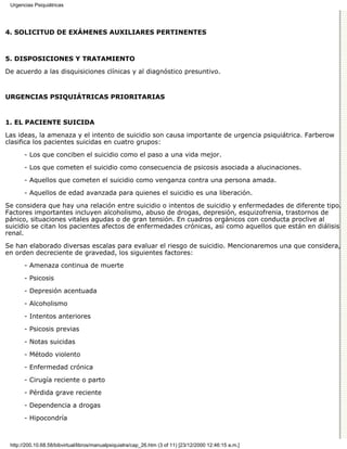 Urgencias Psiquiátricas




4. SOLICITUD DE EXÁMENES AUXILIARES PERTINENTES



5. DISPOSICIONES Y TRATAMIENTO

De acuerdo a las disquisiciones clínicas y al diagnóstico presuntivo.


URGENCIAS PSIQUIÁTRICAS PRIORITARIAS



1. EL PACIENTE SUICIDA

Las ideas, la amenaza y el intento de suicidio son causa importante de urgencia psiquiátrica. Farberow
clasifica los pacientes suicidas en cuatro grupos:

       - Los que conciben el suicidio como el paso a una vida mejor.
       - Los que cometen el suicidio como consecuencia de psicosis asociada a alucinaciones.
       - Aquellos que cometen el suicidio como venganza contra una persona amada.

       - Aquellos de edad avanzada para quienes el suicidio es una liberación.
Se considera que hay una relación entre suicidio o intentos de suicidio y enfermedades de diferente tipo.
Factores importantes incluyen alcoholismo, abuso de drogas, depresión, esquizofrenia, trastornos de
pánico, situaciones vitales agudas o de gran tensión. En cuadros orgánicos con conducta proclive al
suicidio se citan los pacientes afectos de enfermedades crónicas, así como aquellos que están en diálisis
renal.

Se han elaborado diversas escalas para evaluar el riesgo de suicidio. Mencionaremos una que considera,
en orden decreciente de gravedad, los siguientes factores:
       - Amenaza continua de muerte

       - Psicosis
       - Depresión acentuada

       - Alcoholismo

       - Intentos anteriores
       - Psicosis previas

       - Notas suicidas

       - Método violento
       - Enfermedad crónica

       - Cirugía reciente o parto

       - Pérdida grave reciente
       - Dependencia a drogas

       - Hipocondría



 http://200.10.68.58/bibvirtual/libros/manualpsiquiatra/cap_26.htm (3 of 11) [23/12/2000 12:46:15 a.m.]
 