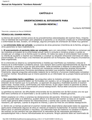 Capitulo IV

Manual de Psiquiatría "Humbero Rotondo"




                                                              CAPÍTULO 4


                                    ORIENTACIONES AL ESTUDIANTE PARA
                                                      EL EXAMEN MENTAL*
                                                                                                         Humberto ROTONDO
*Resumido y adaptado por Manuel ZAMBRANO

TÉCNICA DEL EXAMEN MENTAL

La técnica del examen mental carece de los procedimientos estereotipados del examen físico. Importa
más la habilidad del examinador para adaptarse al paciente y a la situación creada por la sintomatología
o enfermedad de éste. Existen, sin embargo, algunos principios de orientación de índole muy general:
a. La entrevista debe ser privada. La presencia de otras personas (miembros de la familia, amigos u
otros pacientes) la hace insatisfactoria.
b. El acercamiento al paciente debe ser amigable, pero con naturalidad. Preferible es comenzar por
las molestias principales de la enfermedad actual, tanto si consulta a iniciativa propia o cuando es
enviado por un colega o es la familia quien lo solicita. En todos los casos el entrevistador hará constar
su interés de ayudarlo a resolver sus molestias o a evaluar su situación emocional (nerviosa) sin ideas
preconcebidas. Se sirve mejor a los intereses del paciente con la franqueza. Bajo ninguna circunstancia
debe engañársele.
En la entrevista se observa su comportamiento a medida que manifiesta sus molestias y discute la
historia de la enfermedad o problema actual. Casi siempre dará cuenta espontáneamente de algunos de
sus síntomas o maneras en que ha sido perturbado. Debe animársele a elaborar la descripción de lo
sucedido y de cómo lo ha afectado. Entonces son necesarias ciertas preguntas directas formuladas
sobre otras preocupaciones (funciones psicológicas parciales) que pudieran haberle perturbado.
Finalmente, algunas preguntas adicionales respecto de la memoria y funciones intelectuales completan
el examen mental. Recuérdese que el mismo paciente es un informador de su propia historia personal y
familiar.

c. Son esenciales tacto y gentileza. Las preguntas sobre la molestia principal o sobre las
preocupaciones del paciente deben ser formuladas con cautela y en un lenguaje que éste sea capaz de
entender de tal manera que no le perturbe. La aparición de angustia y hostilidad durante el examen
podría estar, muchas veces, confirmando una mala técnica. Si por algún motivo el paciente se altera
debe cambiarse el tema de la conversación previa reaseguración. Nunca debe concluirse la entrevista
dejando perturbado al examinado.

La gentileza es esencial; las dificultades emocionales de los pacientes son de fácil acceso una vez que
éste tiene confianza en el examinador y se da cuenta de su interés y respeto genuinos.

Deben aceptarse sin crítica o sorpresa las declaraciones del paciente. Síntomas con respecto a los cuales
el sujeto puede estar a la defensiva, pueden aflorar si la técnica del examen se basa en el respeto.
Como regla general debe evitarse las interpretaciones y usarlas sólo cuando sea estrictamente
necesario, por ejemplo, cuando la angustia es intensa, y para los fines de una debida reaseguración.
d. Dentro de un tiempo prudencial el examen mental debe desarrollarse abarcando todos los aspectos
particulares enfatizando algunos de ellos en relación al trastorno fundamental. El examen mental no
difiere para un paciente psicótico o neurótico. Los diferentes tipos de trastorno no cambian el objetivo
del examen ya que siempre hay que determinar la naturaleza de las respuestas psicológicas y
psicopatológicas más o menos individualizadas de la persona. Ningún paciente debe ser examinado de


 http://200.10.68.58/bibvirtual/libros/manualpsiquiatra/cap_4.htm (1 of 10) [23/12/2000 12:34:00 a.m.]
 