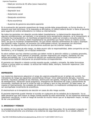 Urgencias Psiquiátricas

       - Edad por encima de 45 años (sexo masculino)

       - Homosexualidad
       - Depresión leve

       - Aislamiento social

       - Desajuste económico
       - Ruina económica

       - Ausencia de ganancia secundaria aparente
En la evaluación del paciente sospechoso de riesgo suicida debe preguntársele, en forma directa, si
desearía que todo terminara. Si la respuesta es afirmativa, el médico deberá decidir si libera al paciente
para seguirlo en control ambulatorio o si indica su internamiento.

No todos los pacientes con ideación suicida deben hospitalizarse. La determinación dependerá de
algunas consideraciones, por ejemplo: si se presenta como pensamiento obsesivo, se le tranquilizará; si
el intento fue manipulatorio o si manifiesta arrepentimiento, podrá ser enviado a consulta externa
psiquiátrica. Por el contrario, deben hospitalizarse los pacientes que hayan hecho un intento suicida
serio; los que no muestran arrepentimiento; los que tienen intensos sentimientos de culpa y expresan
que estarían mejor muertos; los ancianos con enfermedad crónica; los pacientes con alucinosis
alcohólica; los esquizofrénicos con alucinaciones auditivas que les ordenan matarse.
El médico, en los casos de alto riesgo, no debe asumir sólo la responsabilidad, debe compartirla con los
familiares y, en el hospital, con el equipo asistencial.

Es obvio señalar que hay intentos suicidas que deben recibir la atención médica y cuidados generales,
según sea el caso, como detener el sangrado, proveer respiración con oxígeno, mantener las vías
aéreas permeables, etc. Y si el intento se ejecutó con sustancias tóxicas o hay intoxicación por
medicamentos deberán efectuarse los procedimientos correspondientes.
El paciente con ideación o intento suicida necesita ayuda, cuidado y simpatía. No debe formularse
críticas ni juicios sobre su estado. La actitud del médico debe, siempre, transmitir esperanza. (Ver
capítulo 20: 5.5.)


DEPRESIÓN

Los trastornos depresivos adquieren el rango de urgencia psiquiátrica por el peligro de suicidio. Son
indicadores de riesgo las siguientes características clínicas: inicio relativamente abrupto, insomnio
terminal, inquietud, pérdida de los intereses, disminución del apetito, mengua de la libido, sentimientos
de desesperanza, retracción social progresiva, emergencia de delusiones de culpa y pensamiento de
minusvalía, impresión de que lo vivido ha sido un fracaso y que no hay porvenir. En tales casos, se
impone el internamiento, los cuidados de enfermería solícitos y la medicación antidepresiva que puede
ser acompañada inicialmente de ansiolíticos.

El electrochock es la terapéutica de elección en casos de alto riesgo suicida.
El paciente deprimido puede intentar el suicidio en cualquiera de los estadios de la depresión. Ya no
debe pensarse que será mayor el riesgo cuando aquella se está resolviendo. En los trastornos distímicos
(depresión neurótica), si bien el riesgo de suicidio es mucho menor que en la depresión mayor, no deja
de ser una posibilidad.


3. ANSIEDAD Y PÁNICO

La ansiedad es una de las manifestaciones psiquiátricas más frecuentes. En la ansiedad o angustia se
vive fundamentalmente una amenaza a los sistemas de seguridad personal. Es un estado afectivo


 http://200.10.68.58/bibvirtual/libros/manualpsiquiatra/cap_26.htm (4 of 11) [23/12/2000 12:46:15 a.m.]
 