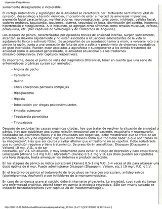 Urgencias Psiquiátricas

sumamente desagradable e intolerable.

El cortejo sintomático y signológico de la ansiedad se caracteriza por: torturante sentimiento vital de
opresión, desasosiego y tensión nerviosa, impresión de estar a merced de amenazas imprecisas,
expresión facial característica, manifestaciones neurovegetativas, tales como: midriasis, palidez facial,
sudores profusos, taquicardia, taquipnea, diarrea, sequedad de boca, disminución del apetito, insomnio,
hipertensión e hipoglucemia. A lo expuesto, se agregan otros síntomas como tensión muscular, cefalea,
polaquiuria, etc. (Ver capítulos de Semiología y de Trastornos de Angustia).

Los ataques de pánico, caracterizados por episodios breves de ansiedad intensa, surgen súbitamente,
alcanzan su máximo rápidamente y no están asociados a situaciones amenazantes de la vida ni
agotamiento físico o estímulo fóbico. Se acompañan de un acentuado temor a morir, a volverse loco o a
perder la razón, junto a una sensación de falta de aire o asfixia y predominio de síntomas vegetativos
de gran intensidad. Pueden estar asociados a agorafobia y superponerse a los demás trastornos de
ansiedad como la ansiedad generalizada, la ansiedad situacional o a los trastornos
obsesivo-compulsivos. (Ver capítulos respectivos).
Es importante, desde el punto de vista del diagnóstico diferencial, tener en cuenta que una serie de
enfermedades orgánicas cursan con ansiedad:

       - Angina de pecho
       - Cafeinismo

       - Delirio
       - Crisis epilépticas parciales complejas
       - Hipoglucemia
       - Hipoxia

       - Intoxicación por drogas psicoestimulantes

       - Embolia pulmonar
       - Taquicardia paroxística
       - Tirotoxicosis
Después de excluidas las causas orgánicas citadas, hay que tratar de resolver la situación de ansiedad o
pánico. Hay que establecer una buena relación emocional con el paciente, escucharlo y reasegurarlo.
Realizados los exámenes físicos y si los resultados son negativos, debe mostrársele que se trata de un
problema psíquico y no orgánico; hay que evitar fraseos como que "no tiene nada" o que son "cosas de
su imaginación". Hay que ser cautos y evitar afirmar que el trastorno no se repetirá. Debe señalársele
que su condición requiere y tiene tratamiento. Se prescribirán ansiolíticos: Diazepan (Diazepam o
Valium) 10 mg. V.O., o de ser
necesario, por V.I. sin dilución, y muy lentamente para evitar el riesgo de depresión y paro respiratorio;
Lorazepam (Ativan) 1-2 mg V.O.; Alprazolam (Xanax) 0.5-1 mg V.O. Las dosis pueden ser repetidas
una hora después, hasta amenguar los síntomas o producir sedacción.
En los ataques de pánico se indica alprazolam (Xanax) 0.5-1 mg V.O. 3-4 veces al día para alcanzar una
dosis óptima de 6 mgr. Puede administrarse Diazepan (Diazepam, Valium, etc.) 10 mgr. V.O. o I.V.
En el trastorno de pánico el tratamiento de largo plazo se hace con alprazolam, antidepresivos
(clorimipramina, Anafranil) o con inhibidores de la monoaminoxidasa.
En caso de tendencia grave al suicidio deberá internarse al paciente. La ansiedad, cuyo sustrato tenga
una enfermedad orgánica, deberá tener en cuenta la etiología respectiva. Sólo con mucho cuidado se
indicarán benzodiacepínicos (Ver capítulo 28 de Psicofarmacología).




 http://200.10.68.58/bibvirtual/libros/manualpsiquiatra/cap_26.htm (5 of 11) [23/12/2000 12:46:15 a.m.]
 