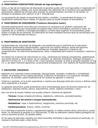 Urgencias Psiquiátricas

4. TRASTORNOS DISOCIATIVOS (Estado de fuga psicógena)

Como un tipo de los trastornos de disociación el paciente puede sufrir una fuga súbita e inesperada del
hogar o del trabajo y adoptar una nueva identidad. Hay alteración de la conciencia con perplejidad y
aturdimiento, además de amnesia para recordar los acontecimientos ocurridos en tal estado. La
etiología es psicógena (Ver capítulo 12 de T. Disociativos).

La recuperación del estado es generalmente rápida y completa. La psicoterapia de apoyo y la
modificación ambiental tienen cabida. En algunos casos se puede emplear el narcoanálisis.
5. TRASTORNOS DE CONVERSIÓN (Trastorno disociativo motor)

Conocida anteriormente como Neurosis Conversiva se caracteriza por pérdida o alteración del
funcionamiento físico que compromete los órganos bajo control neurológico, sensorial o motor. Es
expresión de un conflicto o necesidad psicológica y no tiene base orgánica. El narcoanálisis puede
aclarar el origen de los síntomas. El tratamiento de fondo empleará diversos tipos de psicoterapia (Ver
capítulo 27 de Psicoterapia de Apoyo).


6. TRASTORNOS DE ADAPTACIÓN

Caracterizados por reacciones de desajuste a los problemas que se confronta en la vida diaria
(problemas situacionales interpersonales, ruptura de una relación afectiva, estrés del ejecutivo,
incremento de responsabilidades). Se manifiesta por ansiedad, depresión o trastorno del
comportamiento. Se exterioriza desesperanza, llanto, incapacidad para resolver la situación, insomnio y
fatiga.

Se tratará con la técnica de intervención en crisis, clarificando los factores precipitantes, estableciendo
una buena relación y dando apoyo; de ser necesario, se indicarán ansiolíticos: Diazepan (Diazepan o
Valium) 5-10 mg V.O. 1 a 3 veces al día; si hay inquietud marcada, se dará al paciente Diazepan 10 mg
I.V. y, de haber síntomas depresivos, se prescribirá antidepresivos. (Ver Capítulo 28 Psicofarmacología).


7. AGITACIÓN, VIOLENCIA

Agitación es la actividad motora exagerada, desorganizada, asociada a exaltación y excitabilidad
mental. Se presenta en los cuadros psicóticos, trastornos no-psicóticos y en trastornos mentales
orgánicos. Es también, parte constitutiva de los cuadros de agresión o violencia.
Violencia o agresión, es la acción espontánea o reactiva que descarga estímulos nocivos o dañinos sobre
otros organismos o el propio.
La agitación psicomotriz puede presentarse como sintomatología grave de diversos trastornos: de
adaptación, angustia intensa, pánico, esquizofrenia, manía, orgánico cerebrales y otros.
Hay una serie de causas médicas que pueden producir síntomas de agitación:

       - Tóxicas: Drogas simpaticomiméticas, digitalismo, cafeinismo, psicoestimulantes

       - Abstinencia del alcohol o drogas hipnosedantes.

       - Metabólicas: Hiper o hipotiroidismo, hipoglicemia, síndrome carcinoide, etc.

       - Cardiovasculares: Angina, infarto, arritmias.

En el abordaje al paciente violento o agudamente agitado, el médico tendrá calma, dominará su propio
temor, no rechazará al paciente ni lo ridicularizará. Si éste es altamente violento deberá protegerle así
como al personal auxiliar, de posibles daños.

En los casos de pacientes violentos con ideas homicidas orientadas a alguna persona en particular, es
necesario hacérselo saber a ésta última.


 http://200.10.68.58/bibvirtual/libros/manualpsiquiatra/cap_26.htm (6 of 11) [23/12/2000 12:46:15 a.m.]
 