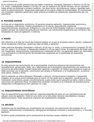 Urgencias Psiquiátricas

En la violencia de grado extremo hay que sedar al paciente: Diazepan (Diazepan o Valium) 10-20 mg
I.V. lenta, o Haloperidol (Haldol) 5-10 mg I.M. que se repetirá a los 30-60 minutos, de ser necesario,
hasta aliviar los síntomas o producir sedación. Las dosis serán, de preferencia, bajas y repetidas para
evitar la sobremedicación. Supervisión adecuada de los signos vitales es indispensable. En tirotoxicosis
con ansiedad o agitación psicomotriz debe evitarse el empleo de haloperidol, especialmente por vía
parenteral.


8. PSICOSIS AGUDAS

Se trata de un diagnóstico sindrómico. El paciente presenta agitación, hiperactividad autonómica,
alucinaciones y delusiones. Pueden presentarse en la manía, esquizofrenia, trastornos
esquizofreniformes, psicosis por anfetamina y una serie de enfermedades médicas y neurológicas que
pueden semejar los trastornos psiquiátricos mayores. Las indicaciones terapéuticas son similares a las
empleadas en casos de agitación y violencia.


9. MANÍA

Nos referimos a la fase de manía del trastorno bipolar en la que se presenta euforia, elación, exaltación
de las tendencias instintivas, verborrea, fuga de ideas y agitación.
Debe indicarse Diazepan (Diazepám o Valium) 10-20 mg I.V. lento; o cloropromazina (Largactil) 25-50
mg I.M. cada 4, 6 u 8 horas; o Haloperidol (Haldol) 5-10 mg cada 6 horas. El tratamiento de fondo será
con haloperidol, cloropromazina, tioproperacina o carbonato de litio. Los pacientes deben ser internados
y se aconsejará a la familia tomar las providencias necesarias por la posibilidad de dispendios
económicos.


10. ESQUIZOFRENIA

En esta psicosis hay perturbación de la personalidad, trastornos delusivos del pensamiento (de
autoreferencia, persecusión, daño, etc.) alteraciones de la percepción (alucinaciones) con ausencia de
conciencia de enfermedad. Pueden desarrollar agitación o agresión. El médico que atienda la urgencia
debe conversar con el paciente, convencerlo que acepte la medicación y la hospitalización. La actitud
será sobria, realista y firme.
Para la sedación se utiliza diazepam (Diazepán o Valium), cloropromazina (Largactil) o haloperidol
(Haldol), en la misma forma indicada para la manía. En los casos que lo requieran, mientras que la
medicación surta efecto, puede, transitoriamente y para evitar que el paciente se dañe o dañe a otros,
recurrirse a la restricción física. El tratamiento de fondo consistirá en la indicación de cloropromazina,
haloperidol o trifluoperazina (Ver capítulos 12 y 28).


11. ESQUIZOFRENIA CATATÓNICA

Tipo de esquizofrenia que puede generar urgencias psiquiátricas tanto en sus manifestaciones de
estupor como de agitación. Tanto en uno como en la otra debe indicarse neurolépticos o terapia
electroconvulsiva. Tales situaciones requieren de hospitalización obligada.


12. DELIRIO

Síndrome que se manifiesta por anublamiento de conciencia, con disminución del contacto con el
entorno, desorientación cronopsíquica, alteraciones perceptivas (ilusiones y alucinaciones) y, a menudo,
agitación.

El delirio puede presentarse como consecuencia de diversas causas médicas como:


 http://200.10.68.58/bibvirtual/libros/manualpsiquiatra/cap_26.htm (7 of 11) [23/12/2000 12:46:15 a.m.]
 
