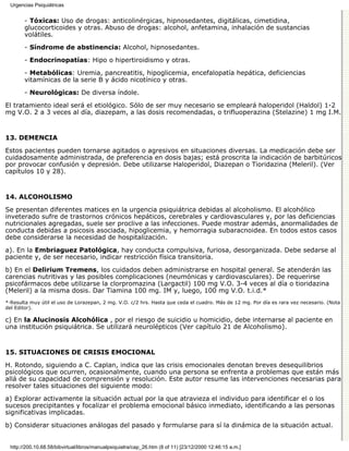 Urgencias Psiquiátricas


        - Tóxicas: Uso de drogas: anticolinérgicas, hipnosedantes, digitálicas, cimetidina,
        glucocorticoides y otras. Abuso de drogas: alcohol, anfetamina, inhalación de sustancias
        volátiles.
        - Síndrome de abstinencia: Alcohol, hipnosedantes.

        - Endocrinopatías: Hipo o hipertiroidismo y otras.

        - Metabólicas: Uremia, pancreatitis, hipoglicemia, encefalopatía hepática, deficiencias
        vitamínicas de la serie B y ácido nicotínico y otras.

        - Neurológicas: De diversa índole.

El tratamiento ideal será el etiológico. Sólo de ser muy necesario se empleará haloperidol (Haldol) 1-2
mg V.O. 2 a 3 veces al día, diazepam, a las dosis recomendadas, o trifluoperazina (Stelazine) 1 mg I.M.


13. DEMENCIA

Estos pacientes pueden tornarse agitados o agresivos en situaciones diversas. La medicación debe ser
cuidadosamente administrada, de preferencia en dosis bajas; está proscrita la indicación de barbitúricos
por provocar confusión y depresión. Debe utilizarse Haloperidol, Diazepan o Tioridazina (Meleril). (Ver
capítulos 10 y 28).


14. ALCOHOLISMO

Se presentan diferentes matices en la urgencia psiquiátrica debidas al alcoholismo. El alcohólico
inveterado sufre de trastornos crónicos hepáticos, cerebrales y cardiovasculares y, por las deficiencias
nutricionales agregadas, suele ser proclive a las infecciones. Puede mostrar además, anormalidades de
conducta debidas a psicosis asociada, hipoglicemia, y hemorragia subaracnoidea. En todos estos casos
debe considerarse la necesidad de hospitalización.
a). En la Embriaguez Patológica, hay conducta compulsiva, furiosa, desorganizada. Debe sedarse al
paciente y, de ser necesario, indicar restricción física transitoria.

b) En el Delirium Tremens, los cuidados deben administrarse en hospital general. Se atenderán las
carencias nutritivas y las posibles complicaciones (neumónicas y cardiovasculares). De requerirse
psicofármacos debe utilizarse la clorpromazina (Largactil) 100 mg V.O. 3-4 veces al día o tioridazina
(Meleril) a la misma dosis. Dar Tiamina 100 mg. IM y, luego, 100 mg V.O. t.i.d.*
*·Resulta muy útil el uso de Lorazepan, 2 mg. V.O. c/2 hrs. Hasta que ceda el cuadro. Más de 12 mg. Por día es rara vez necesario. (Nota
del Editor).

c) En la Alucinosis Alcohólica , por el riesgo de suicidio u homicidio, debe internarse al paciente en
una institución psiquiátrica. Se utilizará neurolépticos (Ver capítulo 21 de Alcoholismo).


15. SITUACIONES DE CRISIS EMOCIONAL

H. Rotondo, siguiendo a C. Caplan, indica que las crisis emocionales denotan breves desequilibrios
psicológicos que ocurren, ocasionalmente, cuando una persona se enfrenta a problemas que están más
allá de su capacidad de comprensión y resolución. Este autor resume las intervenciones necesarias para
resolver tales situaciones del siguiente modo:
a) Explorar activamente la situación actual por la que atravieza el individuo para identificar el o los
sucesos precipitantes y focalizar el problema emocional básico inmediato, identificando a las personas
significativas implicadas.

b) Considerar situaciones análogas del pasado y formularse para sí la dinámica de la situación actual.


  http://200.10.68.58/bibvirtual/libros/manualpsiquiatra/cap_26.htm (8 of 11) [23/12/2000 12:46:15 a.m.]
 