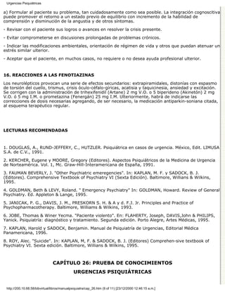 Urgencias Psiquiátricas

a) Formular al paciente su problema, tan cuidadosamente como sea posible. La integración cognoscitiva
puede promover el retorno a un estado previo de equilibrio con incremento de la habilidad de
comprensión y disminución de la angustia y de otros síntomas.
- Revisar con el paciente sus logros o avances en resolver la crisis presente.

- Evitar comprometerse en discusiones prolongadas de problemas crónicos.

- Indicar las modificaciones ambientales, orientación de régimen de vida y otros que puedan atenuar un
estrés similar ulterior.
- Aceptar que el paciente, en muchos casos, no requiere o no desea ayuda profesional ulterior.


16. REACCIONES A LAS FENOTIAZINAS

Los neurolépticos provocan una serie de efectos secundarios: extrapiramidales, distonías con espasmo
de torsión del cuello, trismus, crisis óculo-céfalo-gíricas, acatisia y taquicinesia, ansiedad y excitación.
Se corrigen con la administración de trihexifenidil (Artane) 2 mg V.O. o 5 biperideno (Akinetón) 2 mg
V.O. ó 5 mg I.M. o prometazina (Fenergán) 25 mg I.M. Ulteriormente, habrá de indicarse las
correcciones de dosis necesarias agregando, de ser necesario, la medicación antiparkin-soniana citada,
al esquema terapéutico regular.




LECTURAS RECOMENDADAS



1. DOUGLAS, A., RUND-JEFFERY, C., HUTZLER. Psiquiátrica en casos de urgencia. México, Edit. LIMUSA
S.A. de C.V., 1991.
2. KERCHER, Eugene y MOORE, Gregory (Editores). Aspectos Psiquiátricos de la Medicina de Urgencia
de Norteamérica. Vol. 1, Mc. Graw-Hill-Interamericana de España, 1991.
3. FAUMAN BEVERLY, J. "Other Psychiatric emeregencies". In: KAPLAN, M. F. y SADOCK, B. J.
(Editores). Comprehensive Textbook of Psychiatry VI (Sexta Edición). Baltimore, Willians & Wilkins,
1995.
4. GOLDMAN, Beth & LEVY, Roland. " Emergency Psychiatry" In: GOLDMAN, Howard. Review of General
Psychiatry. Ed. Appleton & Lange, 1995.
5. JANICAK, P. G., DAVIS, J. M., PRESKORN S. H. & A y d. F.J. Jr. Principles and Practice of
Psychopharmacotherapy. Baltimore, Williams & Wilkins, 1993.
6. JOBE, Thomas & Winer Yecma. "Paciente violento". En: FLAHERTY, Joseph, DAVIS,John & PHILIPS,
Yanick. Psiquiatría: diagnóstico y tratamiento. Segunda edición. Porto Alegre, Artes Médicas, 1995.
7. KAPLAN, Harold y SADOCK, Benjamin. Manual de Psiquiatría de Urgencias, Editorial Médica
Panamericana, 1996.
8. ROY, Alec. "Suicide". In: KAPLAN, M, F. & SADOCK, B. J. (Editores) Comprehen-sive textbook of
Psychiatry VI. Sexta edición. Baltimore, Willians & Wilkins, 1995.



                                CAPÍTULO 26: PRUEBA DE CONOCIMIENTOS
                                              URGENCIAS PSIQUIÁTRICAS


 http://200.10.68.58/bibvirtual/libros/manualpsiquiatra/cap_26.htm (9 of 11) [23/12/2000 12:46:15 a.m.]
 