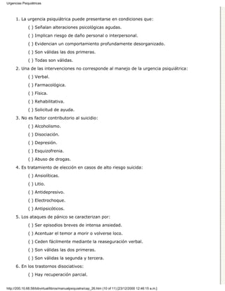 Urgencias Psiquiátricas



      1. La urgencia psiquiátrica puede presentarse en condiciones que:

              ( ) Señalan alteraciones psicológicas agudas.
              ( ) Implican riesgo de daño personal o interpersonal.

              ( ) Evidencian un comportamiento profundamente desorganizado.

              ( ) Son válidas las dos primeras.
              ( ) Todas son válidas.

      2. Una de las intervenciones no corresponde al manejo de la urgencia psiquiátrica:
              ( ) Verbal.

              ( ) Farmacológica.

              ( ) Física.
              ( ) Rehabilitativa.

              ( ) Solicitud de ayuda.
      3. No es factor contributorio al suicidio:
              ( ) Alcoholismo.

              ( ) Disociación.
              ( ) Depresión.
              ( ) Esquizofrenia.
              ( ) Abuso de drogas.
      4. Es tratamiento de elección en casos de alto riesgo suicida:

              ( ) Ansiolíticas.
              ( ) Litio.
              ( ) Antidepresivo.

              ( ) Electrochoque.

              ( ) Antipsicóticos.
      5. Los ataques de pánico se caracterizan por:
              ( ) Ser episodios breves de intensa ansiedad.

              ( ) Acentuar el temor a morir o volverse loco.

              ( ) Ceden fácilmente mediante la reaseguración verbal.
              ( ) Son válidas las dos primeras.

              ( ) Son válidas la segunda y tercera.

      6. En los trastornos disociativos:
              ( ) Hay recuperación parcial.


http://200.10.68.58/bibvirtual/libros/manualpsiquiatra/cap_26.htm (10 of 11) [23/12/2000 12:46:15 a.m.]
 
