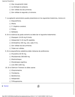 Urgencias Psiquiátricas

              ( ) Hay recuperación total.

              ( ) La etiología es psíquica.
              ( ) Son válidas las dos primeras.

              ( ) Son válidas la segunda y la tercera.



      7. La agitación psicomotora puede presentarse en los siguientes trastornos, menos en:

              ( ) Esquizofrenia.
              ( ) Manía.

              ( ) T. Orgánico cerebral.
              ( ) Fobias.

              ( ) Epilepsia.

      8. En la violencia de grado extremo se debe dar el siguiente tratamiento:
              ( ) Diazepam 10-20 mg IV lento.
              ( ) Haloperidol 5-10 mg IM repetible.
              ( ) Amitriptilina 100 mg, oral, cada 4 hrs.
              ( ) Son válidas las dos primeras.

              ( ) Todas son válidas.
      9. En la esquizofrenia catatónica debe indicarse de preferencia:
              ( ) Fluoxetina 20-40 mg.

              ( ) Moclobemida 300-600 mg.
              ( ) Electrochoque.
              ( ) Psicoterapia cognitiva.
              ( ) Litio 900-1200 mg.

      10. En el Delirium Tremens no debe usarse

              ( ) Clorpromazina.
              ( ) Tioridazina.

              ( ) Barbitúricos.

              ( ) Haloperidol.
              ( ) Trifluoperazina.


   Regresar




http://200.10.68.58/bibvirtual/libros/manualpsiquiatra/cap_26.htm (11 of 11) [23/12/2000 12:46:15 a.m.]
 