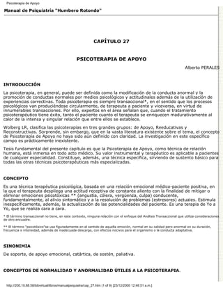 Psicoterapia de Apoyo

Manual de Psiquiatría "Humbero Rotondo"




                                                              CAPÍTULO 27


                                                  PSICOTERAPIA DE APOYO
                                                                                                                      Alberto PERALES



INTRODUCCIÓN

La psicoterapia, en general, puede ser definida como la modificación de la conducta anormal y la
promoción de conductas normales por medios psicológicos y actitudinales además de la utilización de
experiencias correctivas. Toda psicoterapia es siempre transaccional*, en el sentido que los procesos
psicológicos van produciéndose circularmente, de terapeuta a paciente y viceversa, en virtud de
innumerables transacciones. Por ello, expertos en el área señalan que, cuando el tratamiento
psicoterapéutico tiene éxito, tanto el paciente cuanto el terapeuta se enriquecen madurativamente al
calor de la intensa y singular relación que entre ellos se establece.
Wolberg LR, clasifica las psicoterapias en tres grandes grupos: de Apoyo, Reeducativas y
Reconstructivas. Sorprende, sin embargo, que en la vasta literatura existente sobre el tema, el concepto
de Psicoterapia de Apoyo no haya sido aún definido con claridad. La investigación en este específico
campo es prácticamente inexistente.

Tesis fundamental del presente capítulo es que la Psicoterapia de Apoyo, como técnica de relación
humana, está inmersa en todo acto médico. Su valor instrumental y terapéutico es aplicable a pacientes
de cualquier especialidad. Constituye, además, una técnica específica, sirviendo de sustento básico para
todas las otras técnicas psicoterapéuticas más especializadas.


CONCEPTO

Es una técnica terapéutica psicológica, basada en una relación emocional médico-paciente positiva, en
la que el terapeuta despliega una actitud receptiva de constante aliento con la finalidad de mitigar o
eliminar emociones psicotóxicas ** (angustia, cólera, vergüenza, culpa) conducente,
fundamentalmente, al alivio sintomático y a la resolución de problemas (estresores) actuales. Estimula
inespecíficamente, además, la actualización de las potencialidades del paciente. Es una terapia de Yo a
Yo, que se realiza cara a cara.
* El término transaccional no tiene, en este contexto, ninguna relación con el enfoque del Análisis Transaccional que utiliza consideraciones
de otro encuadre.

** El término "psicotóxico"se usa figuradamente en el sentido de aquella emoción, normal en su calidad pero anormal en su duración,
frecuencia o intensidad, además de inadecuada descarga, con efectos nocivos para el organismo o la conducta adaptativa.




SINONIMIA

De soporte, de apoyo emocional, catártica, de sostén, paliativa.


CONCEPTOS DE NORMALIDAD Y ANORMALIDAD ÚTILES A LA PSICOTERAPIA.


  http://200.10.68.58/bibvirtual/libros/manualpsiquiatra/cap_27.htm (1 of 9) [23/12/2000 12:46:51 a.m.]
 