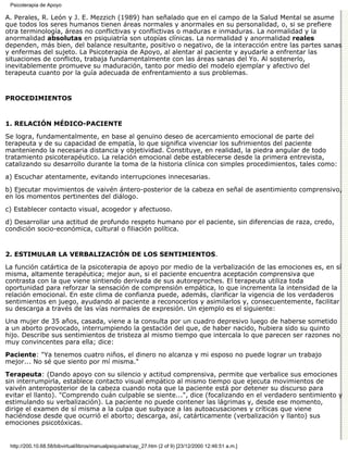 Psicoterapia de Apoyo

A. Perales, R. León y J. E. Mezzich (1989) han señalado que en el campo de la Salud Mental se asume
que todos los seres humanos tienen áreas normales y anormales en su personalidad, o, si se prefiere
otra terminología, áreas no conflictivas y conflictivas o maduras e inmaduras. La normalidad y la
anormalidad absolutas en psiquiatría son utopías clínicas. La normalidad y anormalidad reales
dependen, más bien, del balance resultante, positivo o negativo, de la interacción entre las partes sanas
y enfermas del sujeto. La Psicoterapia de Apoyo, al alentar al paciente y ayudarle a enfrentar las
situaciones de conflicto, trabaja fundamentalmente con las áreas sanas del Yo. Al sostenerlo,
inevitablemente promueve su maduración, tanto por medio del modelo ejemplar y afectivo del
terapeuta cuanto por la guía adecuada de enfrentamiento a sus problemas.


PROCEDIMIENTOS


1. RELACIÓN MÉDICO-PACIENTE

Se logra, fundamentalmente, en base al genuino deseo de acercamiento emocional de parte del
terapeuta y de su capacidad de empatía, lo que significa vivenciar los sufrimientos del paciente
manteniendo la necesaria distancia y objetividad. Constituye, en realidad, la piedra angular de todo
tratamiento psicoterapéutico. La relación emocional debe establecerse desde la primera entrevista,
catalizando su desarrollo durante la toma de la historia clínica con simples procedimientos, tales como:
a) Escuchar atentamente, evitando interrupciones innecesarias.

b) Ejecutar movimientos de vaivén ántero-posterior de la cabeza en señal de asentimiento comprensivo,
en los momentos pertinentes del diálogo.

c) Establecer contacto visual, acogedor y afectuoso.
d) Desarrollar una actitud de profundo respeto humano por el paciente, sin diferencias de raza, credo,
condición socio-económica, cultural o filiación política.


2. ESTIMULAR LA VERBALIZACIÓN DE LOS SENTIMIENTOS.

La función catártica de la psicoterapia de apoyo por medio de la verbalización de las emociones es, en sí
misma, altamente terapéutica; mejor aun, si el paciente encuentra aceptación comprensiva que
contrasta con la que viene sintiendo derivada de sus autoreproches. El terapeuta utiliza toda
oportunidad para reforzar la sensación de comprensión empática, lo que incrementa la intensidad de la
relación emocional. En este clima de confianza puede, además, clarificar la vigencia de los verdaderos
sentimientos en juego, ayudando al paciente a reconocerlos y asimilarlos y, consecuentemente, facilitar
su descarga a través de las vías normales de expresión. Un ejemplo es el siguiente:
Una mujer de 35 años, casada, viene a la consulta por un cuadro depresivo luego de haberse sometido
a un aborto provocado, interrumpiendo la gestación del que, de haber nacido, hubiera sido su quinto
hijo. Describe sus sentimientos de tristeza al mismo tiempo que intercala lo que parecen ser razones no
muy convincentes para ella; dice:

Paciente: "Ya tenemos cuatro niños, el dinero no alcanza y mi esposo no puede lograr un trabajo
mejor... No sé que siento por mí misma."

Terapeuta: (Dando apoyo con su silencio y actitud comprensiva, permite que verbalice sus emociones
sin interrumpirla, establece contacto visual empático al mismo tiempo que ejecuta movimientos de
vaivén anteroposterior de la cabeza cuando nota que la paciente está por detener su discurso para
evitar el llanto). "Comprendo cuán culpable se siente...", dice (focalizando en el verdadero sentimiento y
estimulando su verbalización). La paciente no puede contener las lágrimas y, desde ese momento,
dirige el examen de sí misma a la culpa que subyace a las autoacusaciones y críticas que viene
haciéndose desde que ocurrió el aborto; descarga, así, catárticamente (verbalización y llanto) sus
emociones psicotóxicas.


 http://200.10.68.58/bibvirtual/libros/manualpsiquiatra/cap_27.htm (2 of 9) [23/12/2000 12:46:51 a.m.]
 