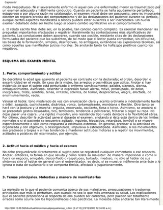 Capitulo IV

modo irrespetuoso. Ni el severamente enfermo ni aquel con una enfermedad menor es traumatizado por
un examen adecuado y hábilmente conducido. Cuando un paciente se halla agudamente perturbado,
estuporoso o por alguna razón no colaborador, el examen inicial debe ser pospuesto, pero es importante
obtener un registro preciso del comportamiento y de las declaraciones del paciente durante tal período,
aunque ciertos aspectos manifiestos o nítidos pueden estar ausentes o ser inaccesibles. Un nuevo
examen detallado debe ser hecho luego si ocurre cambio significativo en el comportamiento.
e. El relato escrito final debe ser, en lo posible, tan conciso cuanto completo. Es esencial mencionar las
preguntas importantes efectuadas y registrar literalmente las contestaciones más significativas del
paciente. Las conclusiones deben apoyarse, cuando sea posible, mediante citas de las declaraciones
formuladas del paciente que las sustenten, de tal modo que el lector pueda comprobar, sin dificultad,
las bases de la formulación, simples, descriptivas, no ambiguas, evitándose las expresiones técnicas, así
como aquellas que manifiesten juicios morales. Se anotarán tanto los hallazgos positivos cuanto los
negativos.



ESQUEMA DEL EXAMEN MENTAL



1. Porte, comportamiento y actitud

Se describirá la edad que aparente el paciente en contraste con la declarada; el orden, desorden o
excentricidad en el vestir. En caso de la mujer, los arreglos o cosméticos que utiliza. Anotar si hay
evidencia de que el sujeto está perturbado o enfermo somáticamente: palidez, cianosis, disnea,
enflaquecimiento. Asimismo, describir la expresión facial: alerta, móvil, preocupada, de dolor,
inexpresiva, triste, sombría, tensa, irritable, colérica, de temor, despreciativa, alegre, afectada, de
ensimismamiento, vacía.
Valorar el habla: tono moderado de voz con enunciación clara y acento ordinario o indebidamente fuerte
o débil, apagada, cuchicheante, disártrica, ronca, tartamudeante, monótona o flexible. Otro tanto se
hará con la postura y la marcha: erguida, encorvada, oscilante, tiesa o torpe. Asimismo, se anotará si
se presentan gestos desusados, tics, temblores, tendencia a pellizcarse, frotarse o coger su ropa. No
dejar pasar una cojera, una rigidez muscular, una resistencia tipo rueda dentada o la flexibilidad cérea.
Por último, describir la actividad general durante el examen, anotando si ésta está dentro de los límites
normales o si el paciente se encuentra agitado, inquieto, hipoactivo, retardado, inmóvil o se mueve
espontáneamente o sólo como respuesta a estímulos externos. En general, precisar si la actividad es
organizada y con objetivos, o desorganizada, impulsiva o estereotipada. Asimismo, si los movimientos
son graciosos o torpes y si hay tendencia a mantener actitudes motoras o a repetir los movimientos,
actitudes o palabras del examinador, por ejemplo.



2. Actitud hacia el médico y hacia el examen

No debe preguntársele directamente al sujeto pero se registrará cualquier comentario a ese respecto.
Anotar, entonces, la forma en que saluda y cómo relata su malestar: de manera impersonal o como si
fuera un negocio, amigable, desconfiado o respetuoso, turbado, miedoso, no sólo al hablar de sus
síntomas sino al hablar en general con el entrevistador; es decir, si se muestra indiferente ante éste o lo
ignora o trata de suplantarlo o se comporta tímida, afectada o juguetonamente.



3. Temas principales. Molestias y manera de manifestarlas



La molestia es lo que el paciente comunica acerca de sus malestares, preocupaciones y trastornos
principales que más lo perturban, aun cuando no sea lo que más amenaza su salud. Las explicaciones
que el paciente proporciona al respecto de ella pueden ser correctas, pero pueden ser totalmente
erradas como ocurre con los hipocondríacos o los psicóticos. La molestia debe anotarse tan literalmente

 http://200.10.68.58/bibvirtual/libros/manualpsiquiatra/cap_4.htm (2 of 10) [23/12/2000 12:34:00 a.m.]
 