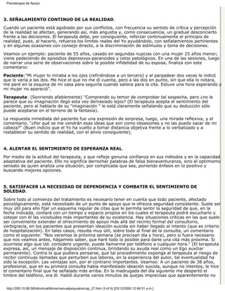 Psicoterapia de Apoyo



3. SEÑALAMIENTO CONTINUO DE LA REALIDAD.

Cuando un paciente está agobiado por sus conflictos, con frecuencia su sentido de crítica y percepción
de la realidad se afectan, generando así, más angustia y, como consecuencia, un gradual desconcierto
frente a las decisiones. El terapeuta debe, por consiguiente, reforzar continuamente el principio de
realidad, pues, al hacerlo, refuerza los límites reales del Yo ayudándolo, con señalamientos pertinentes
y en algunas ocasiones con consejo directo, a la discriminación de estímulos y toma de decisiones.
Veamos un ejemplo: paciente de 55 años, casado en segundas nupcias con una mujer 25 años menor;
viene padeciendo de episodios depresivos-paranoides y celos patológicos. En una de las sesiones, luego
de narrar una serie de observaciones sobre la posible infidelidad de su esposa, finaliza con este
comentario:

Paciente:"Mi mujer lo miraba a los ojos (refiriéndose a un tercero) y al parpadear dos veces le indicó
que lo vería a las dos. Me hice el que no me dí cuenta, pero a las dos en punto, sin que ella lo notara,
me paré en la esquina de mi casa para seguirla cuando saliera para la cita. Estuve una hora esperando y
mi mujer no apareció".

Terapeuta: (Sonriendo afablemente) "Comprendo su temor de comprobar tal sospecha, pero ¿no le
parece que su imaginación llegó esta vez demasiado lejos? (El terapeuta acepta el sentimiento del
paciente, pero al hablarle de su "imaginación " le está claramente señalando que su deducción sólo
puede aceptarse en el terreno de la fantasía).

La respuesta inmediata del paciente fue una expresión de sorpresa, luego, una mirada reflexiva, y el
comentario. "¿Por qué se me vendrán esas ideas que son como obsesiones y no las puedo sacar de mi
cabeza?" (Buen indicio que el Yo ha vuelto a tomar distancia objetiva frente a lo verbalizado y a
restablecer su sentido de realidad, con el alivio consiguiente).


4. ALENTAR EL SENTIMIENTO DE ESPERANZA REAL.

Por medio de la actitud del terapeuta, y que refleje genuina confianza en sus métodos y en la capacidad
adaptativa del paciente. Ello no significa derrochar palabras de falsa bienaventuranza, sino el optimismo
sensato de quien analiza una situación, por complicada que sea, poniendo énfasis en lo positivo y
buscando mejores opciones.


5. SATISFACER LA NECESIDAD DE DEPENDENCIA Y COMBATIR EL SENTIMIENTO DE
SOLEDAD.

Sobre todo al comienzo del tratamiento es necesario tener en cuenta que todo paciente, afectado
psicológicamente, está necesitado de un punto de apoyo que le ofrezca seguridad consistente. Suele ser
muy útil para ello fijar un esquema regular de citas que le permita sentir la seguridad de que, en la
fecha indicada, contará con un tiempo y espacio propios en los cuales el terapeuta podrá escucharlo y
cotejar con él las vicisitudes más importantes de su existencia. Hay situaciones críticas en las que suele
ser conveniente extender el ofrecimiento de apoyo más allá del recinto formal del consultorio,
verbigracia, en los pacientes que presentan ideación suicida sin haber llegado al intento (que es criterio
de hospitalización). En tales casos, resulta muy útil, sobre todo al final de la consulta, un comentario
como el siguiente: "Nos veremos la próxima semana (se precisan día y hora), pero si fuera necesario
que nos veamos antes, hágamelo saber, que haré todo lo posible para darle una cita más próxima. Si
ocurriese algo que Ud. considere urgente, puede llamarme por teléfono a cualquier hora." (El terapeuta
expresa, así, un mensaje de disposición continua, brindando su ayuda real como un Ego auxiliar
permanente). Contra lo que pudiera pensarse, que tal procedimiento exponga al terapeuta al riesgo de
recibir continuas llamadas que perturben sus labores, en la experiencia del autor, tal eventualidad ha
sido la excepción. Las ventajas son, por el contrario importantes. Veamos: A un paciente de 38 años,
profesional, que en su primera consulta había manifestado ideación suicida, aunque no intentos, le hice
el comentario final que he señalado más arriba. En la madrugada del día siguiente me despertó el
timbre del teléfono, era él. Habló durante varios minutos de quejas imprecisas que aparentemente no


 http://200.10.68.58/bibvirtual/libros/manualpsiquiatra/cap_27.htm (3 of 9) [23/12/2000 12:46:51 a.m.]
 