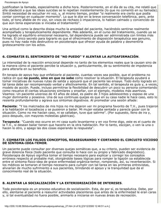 Psicoterapia de Apoyo

justificaban la llamada, especialmente a dicha hora. Posteriormente, en el día de su cita, me relató que
ella obedeció a que las ideas suicidas se le repetían insistentemente (lo que no comentó en su llamada).
Sintió necesidad de escuchar mi voz, y, al mismo tiempo, probar "si realmente era cierto que podía
contar conmigo en cualquier momento". Lo que le dije en la breve conversación telefónica, pero, ante
todo, el tono afable de mi voz, sin visos de rechazo o impaciencia, lo habían calmado y convencido de
que aún tenía esperanzas si iniciaba el tratamiento".
Una actitud como la descrita disipa mucho la ansiedad del paciente, haciéndolo sentirse realmente
acompañado y terapéuticamente dependiente. Más adelante, en el curso del tratamiento, cuando ya se
ha logrado el equilibrio emocional necesario, tal dependencia puede ser administrada con límites más
firmes. El único secreto para lograrlo es que el ofrecimiento de disposición terapéutica sea genuino,
pues no hay nada más destructivo en psicoterapia que ofrecer ayuda de palabra y desmentirla
grotescamente con los actos.


6. COMBATIR EL SENTIMIENTO DE "NO PUEDO" Y ALENTAR LA AUTOAFIRMACIÓN.

La intensidad de la reacción emocional depende no tanto de los elementos reales que la causan sino de
la manera cómo el paciente percibe la situación y, particularmente, de su sentimiento de impotencia
para alterarla en su beneficio.

En terapia de apoyo hay que enfatizarle al paciente, cuantas veces sea posible, que el problema no
radica en que no puede, sino en que no sabe como resolver la situación. El terapeuta ayudará a
tomar iniciativas de nuevas rutas de salida y apoyará que el paciente las ensaye. Todo éxito logrado en
tal tarea debe ser recompensado verbal y afectivamente. En tal sentido, el terapeuta es guía y, a veces,
modelo de acción. Puede, incluso permitirse la flexibilidad de descubrir un poco su persona comentando
como resuelve él ciertas situaciones similares y enseñar, con el ejemplo, modelos más asertivos.
Veamos: Un paciente ulceroso de 43 años de edad, es padre de 3 hijos adolescentes y esposo de una
mujer dominante y posesiva. Una de sus continuas quejas es que en su casa nadie le hace caso, esto lo
resiente profundamente y agrava sus síntomas digestivos. Al promediar una sesión añade:
Paciente: "Y los malcriados de mis hijos no me dejaron ver mi programa favorito de T.V., pues trajeron
a la habitación el tocadiscos y se pusieron a bailar. Mi mujer estaba sentada y parecía gozar con la
situación. Como no me hacían caso, ni se callaban, tuve que salirme". (Por supuesto, lleno de ira y,
poco después, con mayores molestias gástricas).
Terapeuta: "Cuando eso ocurre en mi casa suelo levantarme y en voz firme digo, este es el cuarto de
la T.V., si desean bailar tienen que hacerlo en la otra habitación. Por lo tanto, escojan, o ven la una o
hacen lo otro, y apago las dos cosas esperando la respuesta".


7. COMBATIR LOS FALSOS CONCEPTOS, REASEGURANDO Y CORTANDO EL CIRCUITO VICIOSO
DE SÍNTOMA-IDEA-TEMOR.

Un paciente puede consultar por diversas quejas somáticas que, a su criterio, pueden ser evidencia de
grave dolencia física (todo paciente que consulta lo hace con su propio y fabricado diagnóstico).
Psicoterapia de Apoyo significa tomar el tiempo necesario para explicar y corregir los conceptos
erróneos respecto al probable mal, otorgándole bases lógicas para romper la ligazón ya establecida
entre el síntoma físico-idea de grave enfermedad orgánica-temor, rompiendo, así, su reverberación. Si
los médicos se tomaran el tiempo necesario para cumplir con tal tarea en las primeras entrevistas,
aliviarían de mucho sufrimiento a sus pacientes, brindando el apoyo y la tranquilidad que da el
conocimiento real de la situación.


8. ALENTAR LA SOCIALIZACIÓN Y LA EXTERIORIZACIÓN DE INTERESES.

Toda psicoterapia es un proceso educativo de socialización. Esta, de por sí, es terapéutica. Debe, por
ello, alentarse al paciente a reasumir actividades placenteras que antes de la enfermedad le eran caras
y, si tal eventualidad no fuera posible, animarlo a iniciarse en nuevas áreas de recreación.


 http://200.10.68.58/bibvirtual/libros/manualpsiquiatra/cap_27.htm (4 of 9) [23/12/2000 12:46:51 a.m.]
 