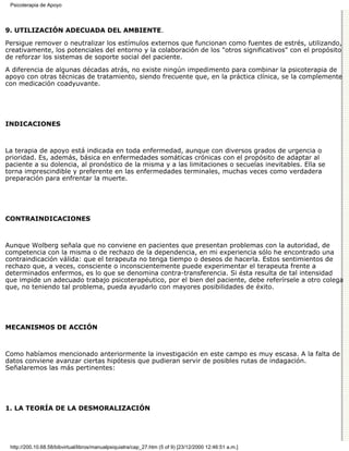 Psicoterapia de Apoyo




9. UTILIZACIÓN ADECUADA DEL AMBIENTE.

Persigue remover o neutralizar los estímulos externos que funcionan como fuentes de estrés, utilizando,
creativamente, los potenciales del entorno y la colaboración de los "otros significativos" con el propósito
de reforzar los sistemas de soporte social del paciente.

A diferencia de algunas décadas atrás, no existe ningún impedimento para combinar la psicoterapia de
apoyo con otras técnicas de tratamiento, siendo frecuente que, en la práctica clínica, se la complemente
con medicación coadyuvante.




INDICACIONES



La terapia de apoyo está indicada en toda enfermedad, aunque con diversos grados de urgencia o
prioridad. Es, además, básica en enfermedades somáticas crónicas con el propósito de adaptar al
paciente a su dolencia, al pronóstico de la misma y a las limitaciones o secuelas inevitables. Ella se
torna imprescindible y preferente en las enfermedades terminales, muchas veces como verdadera
preparación para enfrentar la muerte.




CONTRAINDICACIONES



Aunque Wolberg señala que no conviene en pacientes que presentan problemas con la autoridad, de
competencia con la misma o de rechazo de la dependencia, en mi experiencia sólo he encontrado una
contraindicación válida: que el terapeuta no tenga tiempo o deseos de hacerla. Estos sentimientos de
rechazo que, a veces, consciente o inconscientemente puede experimentar el terapeuta frente a
determinados enfermos, es lo que se denomina contra-transferencia. Si ésta resulta de tal intensidad
que impide un adecuado trabajo psicoterapéutico, por el bien del paciente, debe referírsele a otro colega
que, no teniendo tal problema, pueda ayudarlo con mayores posibilidades de éxito.




MECANISMOS DE ACCIÓN



Como habíamos mencionado anteriormente la investigación en este campo es muy escasa. A la falta de
datos conviene avanzar ciertas hipótesis que pudieran servir de posibles rutas de indagación.
Señalaremos las más pertinentes:




1. LA TEORÍA DE LA DESMORALIZACIÓN




 http://200.10.68.58/bibvirtual/libros/manualpsiquiatra/cap_27.htm (5 of 9) [23/12/2000 12:46:51 a.m.]
 