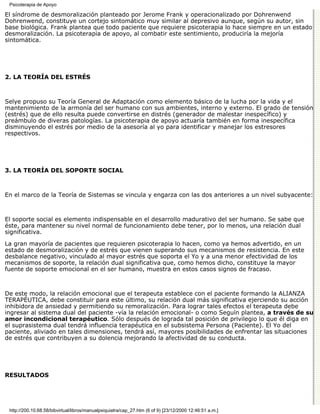 Psicoterapia de Apoyo

El síndrome de desmoralización planteado por Jerome Frank y operacionalizado por Dohrenwend
Dohrenwend, constituye un cortejo sintomático muy similar al depresivo aunque, según su autor, sin
base biológica. Frank plantea que todo paciente que requiere psicoterapia lo hace siempre en un estado
desmoralización. La psicoterapia de apoyo, al combatir este sentimiento, produciría la mejoría
sintomática.




2. LA TEORÍA DEL ESTRÉS



Selye propuso su Teoría General de Adaptación como elemento básico de la lucha por la vida y el
mantenimiento de la armonía del ser humano con sus ambientes, interno y externo. El grado de tensión
(estrés) que de ello resulta puede convertirse en distrés (generador de malestar inespecífico) y
preámbulo de diveras patologías. La psicoterapia de apoyo actuaría también en forma inespecífica
disminuyendo el estrés por medio de la asesoría al yo para identificar y manejar los estresores
respectivos.




3. LA TEORÍA DEL SOPORTE SOCIAL



En el marco de la Teoría de Sistemas se vincula y engarza con las dos anteriores a un nivel subyacente:



El soporte social es elemento indispensable en el desarrollo madurativo del ser humano. Se sabe que
éste, para mantener su nivel normal de funcionamiento debe tener, por lo menos, una relación dual
significativa.

La gran mayoría de pacientes que requieren psicoterapia lo hacen, como ya hemos advertido, en un
estado de desmoralización y de estrés que vienen superando sus mecanismos de resistencia. En este
desbalance negativo, vinculado al mayor estrés que soporta el Yo y a una menor efectividad de los
mecanismos de soporte, la relación dual significativa que, como hemos dicho, constituye la mayor
fuente de soporte emocional en el ser humano, muestra en estos casos signos de fracaso.



De este modo, la relación emocional que el terapeuta establece con el paciente formando la ALIANZA
TERAPÉUTICA, debe constituir para este último, su relación dual más significativa ejerciendo su acción
inhibidora de ansiedad y permitiendo su remoralización. Para lograr tales efectos el terapeuta debe
ingresar al sistema dual del paciente -vía la relación emocional- o como Seguín plantea, a través de su
amor incondicional terapéutico. Sólo después de lograda tal posición de privilegio lo que él diga en
el suprasistema dual tendrá influencia terapéutica en el subsistema Persona (Paciente). El Yo del
paciente, aliviado en tales dimensiones, tendrá así, mayores posibilidades de enfrentar las situaciones
de estrés que contribuyen a su dolencia mejorando la afectividad de su conducta.




RESULTADOS




 http://200.10.68.58/bibvirtual/libros/manualpsiquiatra/cap_27.htm (6 of 9) [23/12/2000 12:46:51 a.m.]
 