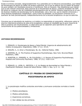 Psicoterapia de Apoyo

Existe el erróneo concepto, desgraciadamente muy extendido por la influencia psicoanalítica, que hablar
de Psicoterapia de Apoyo es hablar de terapia superficial, de lo que se deduce que es hablar de terapia
de poca calidad o de resultados precarios y transitorios. Esto es inexacto. Hay estadísticas que indican
que la sola relación emocional, base esencial de la Psicoterapia de Apoyo, sustenta alrededor del 50%
de éxitos en cualquier tipo de modalidad psicoterapéutica que se intente. Nuestra experiencia en el uso
de diversos modelos de psicoterapia nos ha demostrado, una y otra vez, que la relación emocional y
otros factores terapéuticos inespecíficos -como Frank ha señalado- se encuentran inmersos en el
quehacer de todo psicoterapeuta, independientemente de la escuela terapéutica a la que se adscriba.



Conviene que el estudiante de medicina y el médico no especialista en psiquiatría, reflexionen sobre la
enorme importancia práctica de esta arma terapéutica, aunque es indudable que la gran mayoría de
ellos la practica casi intuitivamente. Lo ideal sería que se capaciten para ejercitarla con pleno
conocimiento de sus potencialidades y limitaciones.




LECTURAS RECOMENDADAS



       1. PERALES, A. Psicoterapia de Apoyo y Salud Mental: Urgencia de adiestramiento del
       médico no-psiquiatra. Diagnóstico, 1986; 17 (1): 19-24.
       2. SEGUÍN, C., A. Amor y Psicoterapia. Bs. As.: Editorial Paidos, 1986.
       3. WERMAN, M., D. The Practice of Supportive Psychotherapy. New York: Brunner/Mazel
       Publishers, 1984.
       4. WINSTON, A., PINSKER, H., Mc CULLOUGH, L. A. Review of Supportive Psychotherapy.
       Hospital and Community Psychiatry. 1986; 37 (11): 1105-1114.



       5. PERALES, A., LEON, R., MEZZICH, J. E. Un Modelo de Normalidad en Salud Mental y
       Clasificación Multiaxial. Anales de Salud Mental. 1989; V. Nos. 1y 2: 11 - 28.



                                CAPÍTULO 27: PRUEBA DE CONOCIMIENTOS
                                                 PSICOTERAPIA DE APOYO




       1. La psicoterapia modifica conductas anormales y promueve conductas normales a través
       de:
               ( ) Medios psicológicos.

               ( ) Medios actitudinales.
               ( ) Experiencia correctivas.

               ( ) Son válidas las dos primeras.


 http://200.10.68.58/bibvirtual/libros/manualpsiquiatra/cap_27.htm (7 of 9) [23/12/2000 12:46:51 a.m.]
 