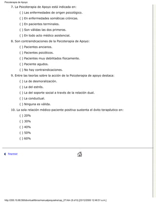 Psicoterapia de Apoyo

      7. La Psicoterapia de Apoyo está indicada en:

              ( ) Las enfermedades de origen psicológico.
              ( ) En enfermedades somáticas crónicas.

              ( ) En pacientes terminales.

              ( ) Son válidas las dos primeras.
              ( ) En todo acto médico asistencial.

      8. Son contraindicaciones de la Psicoterapia de Apoyo:
              ( ) Pacientes ancianos.

              ( ) Pacientes psicóticos.

              ( ) Pacientes muy debilitados físicamente.
              ( ) Paciente agudos.

              ( ) No hay contraindicaciones.
      9. Entre las teorías sobre la acción de la Psicoterapia de apoyo destaca:
              ( ) La de desmoralización.

              ( ) La del estrés.
              ( ) La del soporte social a través de la relación dual.
              ( ) La conductual.
              ( ) Ninguna es válida.
      10. La sola relación médico-paciente positiva sustenta el éxito terapéutico en:

              ( ) 20%
              ( ) 30%
              ( ) 40%

              ( ) 50%

              ( ) 60%




   Regresar




http://200.10.68.58/bibvirtual/libros/manualpsiquiatra/cap_27.htm (9 of 9) [23/12/2000 12:46:51 a.m.]
 