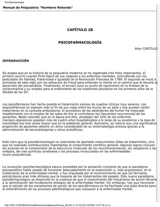 Psicofarmacología

Manual de Psiquiatría "Humbero Rotondo"




                                                             CAPÍTULO 28


                                                    PSICOFARMACOLOGÍA
                                                                                                          Aitor CASTILLO



INTRODUCCIÓN



Se acepta que en la historia de la psiquiatría moderna se ha registrado tres hitos importantes. El
primero ocurrió cuando Pinel liberó de sus cadenas a los enfermos mentales, coincidiendo con los
postulados de libertad, fraternidad e igualdad de la Revolución Francesa de 1789. El segundo se inició a
principios de este siglo con los esfuerzos de Freud para entender la mente en el camino que le llevaría al
desarrollo del psicoanálisis. Finalmente, el tercero tuvo su punto de nacimiento en la síntesis de la
clorpromazina y su empleo para el tratamiento de los trastornos psicóticos en los primeros años de la
década de los 50'.



Los psicofármacos han hecho posible el tratamiento exitoso de cuadros clínicos muy severos. Los
esquizofrénicos no esperan más el fin de sus vidas entre los muros de un asilo y hoy pueden recibir
tratamiento en la consulta ambulatoria. El pronóstico de los desórdenes del humor ha mejorado
notablemente con el empleo de las sales de litio al controlarse las frecuentes recurrencias de los
pacientes. Baste recordar que en la época pre-litio, alrededor del 10% de los enfermos
maníaco-depresivos pasaban más de cuatro años hospitalizados a lo largo de su existencia y la tasa de
mortalidad era tres veces mayor que en la población general. Asimismo, es notorio que una significativa
proporción de pacientes obtiene un alivio considerable de su sintomatología ansiosa gracias a la
administración de benzodiacepinas y otros ansiolíticos.



Está claro que la psicofarmacología no solamente ha aportado instrumentos útiles de tratamiento, sino
que ha realizado contribuciones importantes al conocimiento científico general. Algunos logros incluyen
los avances en la comprensión de la estructura molecular de los neurotransmisores, los receptores y las
sinápsis, las vías químicas cerebrales y los procesos involucrados en las enfermedades
neuro-psiquiátricas.



La revolución psicofarmacológica estuvo precedida por la sensación creciente de que el paradigma
psicoanalítico había cesado de funcionar adecuadamente en la exploración o, más propiamene, en el
tratamiento de la enfermedad mental, y fue impulsada por el reconocimiento de que los fármacos
psicotrópicos eran más eficaces que la mayoría de los tratamientos del pasado. Este nuevo paradigma
psicofarmacológico se desarrolló en la creencia de que el conocimiento del mecanismo de acción llevaría
a la identificación del fundamento biológico de la enfermedad mental. Sin embargo, hay que reconocer
que el estudio de los mecanismos de acción de los psicofármacos no ha facilitado una pista directa para
el entendimiento de los procesos patofisiológicos que subyacen a la enfermedad mental.




 http://200.10.68.58/bibvirtual/libros/manualpsiquiatra/cap_28.htm (1 of 16) [23/12/2000 12:47:30 a.m.]
 