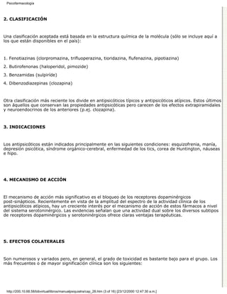 Psicofarmacología



2. CLASIFICACIÓN



Una clasificación aceptada está basada en la estructura química de la molécula (sólo se incluye aquí a
los que están disponibles en el país):



1. Fenotiazinas (clorpromazina, trifluoperazina, tioridazina, flufenazina, pipotiazina)

2. Butirofenonas (haloperidol, pimozide)
3. Benzamidas (sulpiríde)

4. Dibenzodiazepinas (clozapina)



Otra clasificación más reciente los divide en antipsicóticos típicos y antipsicóticos atípicos. Estos últimos
son áquellos que conservan las propiedades antipsicóticas pero carecen de los efectos extrapiramidales
y neuroendocrinos de los anteriores (p.ej. clozapina).



3. INDICACIONES



Los antipsicóticos están indicados principalmente en las siguientes condiciones: esquizofrenia, manía,
depresión psicótica, síndrome orgánico-cerebral, enfermedad de los tics, corea de Huntington, náuseas
e hipo.




4. MECANISMO DE ACCIÓN



El mecanismo de acción más significativo es el bloqueo de los receptores dopaminérgicos
post-sinápticos. Recientemente en vista de la amplitud del espectro de la actividad clínica de los
antipsicóticos atípicos, hay un creciente interés por el mecanismo de acción de estos fármacos a nivel
del sistema serotoninérgico. Las evidencias señalan que una actividad dual sobre los diversos subtipos
de receptores dopaminérgicos y serotoninérgicos ofrece claras ventajas terapéuticas.




5. EFECTOS COLATERALES



Son numerosos y variados pero, en general, el grado de toxicidad es bastante bajo para el grupo. Los
más frecuentes o de mayor significación clínica son los siguientes:




 http://200.10.68.58/bibvirtual/libros/manualpsiquiatra/cap_28.htm (3 of 16) [23/12/2000 12:47:30 a.m.]
 
