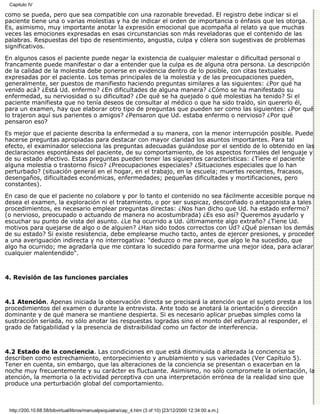 Capitulo IV

como se pueda, pero que sea compatible con una razonable brevedad. El registro debe indicar si el
paciente tiene una o varias molestias y ha de indicar el orden de importancia o énfasis que les otorga.
Es, asimismo, muy importante anotar la expresión emocional que acompaña al relato ya que muchas
veces las emociones expresadas en esas circunstancias son más reveladoras que el contenido de las
palabras. Respuestas del tipo de resentimiento, angustia, culpa y cólera son sugestivas de problemas
significativos.
En algunos casos el paciente puede negar la existencia de cualquier malestar o dificultad personal o
francamente puede manifestar o dar a entender que la culpa es de alguna otra persona. La descripción
de la calidad de la molestia debe ponerse en evidencia dentro de lo posible, con citas textuales
expresadas por el paciente. Los temas principales de la molestia y de las preocupaciones pueden,
generalmente, ser puestos de manifiesto haciendo preguntas similares a las siguientes: ¿Por qué ha
venido acá? ¿Está Ud. enfermo? ¿En dificultades de alguna manera? ¿Cómo se ha manifestado su
enfermedad, su nerviosidad o su dificultad? ¿De qué se ha quejado o qué molestias ha tenido? Si el
paciente manifiesta que no tenía deseos de consultar al médico o que ha sido traído, sin quererlo él,
para un examen, hay que elaborar otro tipo de preguntas que pueden ser como las siguientes: ¿Por qué
lo trajeron aquí sus parientes o amigos? ¿Pensaron que Ud. estaba enfermo o nervioso? ¿Por qué
pensaron eso?
Es mejor que el paciente describa la enfermedad a su manera, con la menor interrupción posible. Puede
hacerse preguntas apropiadas para destacar con mayor claridad los asuntos importantes. Para tal
efecto, el examinador selecciona las preguntas adecuadas guiándose por el sentido de lo obtenido en las
declaraciones espontáneas del paciente, de su comportamiento, de los aspectos formales del lenguaje y
de su estado afectivo. Estas preguntas pueden tener las siguientes características: ¿Tiene el paciente
alguna molestia o trastorno físico? ¿Preocupaciones especiales? ¿Situaciones especiales que lo han
perturbado? (situación general en el hogar, en el trabajo, en la escuela; muertes recientes, fracasos,
desengaños, dificultades económicas, enfermedades; pequeñas dificultades y mortificaciones, pero
constantes).

En caso de que el paciente no colabore y por lo tanto el contenido no sea fácilmente accesible porque no
desea el examen, la exploración ni el tratamiento, o por ser suspicaz, desconfiado o antagonista a tales
procedimientos, es necesario emplear preguntas directas: ¿Nos han dicho que Ud. ha estado enfermo?
(o nervioso, preocupado o actuando de manera no acostumbrada) ¿Es eso así? Queremos ayudarlo y
escuchar su punto de vista del asunto. ¿Le ha ocurrido a Ud. últimamente algo extraño? ¿Tiene Ud.
motivos para quejarse de algo o de alguien? ¿Han sido todos correctos con Ud? ¿Qué piensan los demás
de su estado? Si existe resistencia, debe emplearse mucho tacto, antes de ejercer presiones, y proceder
a una averiguación indirecta y no interrogativa: "deduzco o me parece, que algo le ha sucedido, que
algo ha ocurrido; me agradaría que me contara lo sucedido para formarme una mejor idea, para aclarar
cualquier malentendido".



4. Revisión de las funciones parciales



4.1 Atención. Apenas iniciada la observación directa se precisará la atención que el sujeto presta a los
procedimientos del examen o durante la entrevista. Ante todo se anotará la orientación o dirección
dominante y de qué manera se mantiene despierta. Si es necesario aplicar pruebas simples como la
sustracción seriada, no sólo anotar las respuestas logradas sino el monto del esfuerzo al responder, el
grado de fatigabilidad y la presencia de distraibilidad como un factor de interferencia.



4.2 Estado de la conciencia. Las condiciones en que está disminuida o alterada la conciencia se
describen como estrechamiento, entorpecimiento y anublamiento y sus variedades (Ver Capítulo 5).
Tener en cuenta, sin embargo, que las alteraciones de la conciencia se presentan o exacerban en la
noche muy frecuentemente y su carácter es fluctuante. Asimismo, no sólo compromete la orientación, la
atención, la memoria o la actividad perceptiva con una interpretación errónea de la realidad sino que
produce una perturbación global del comportamiento.



 http://200.10.68.58/bibvirtual/libros/manualpsiquiatra/cap_4.htm (3 of 10) [23/12/2000 12:34:00 a.m.]
 