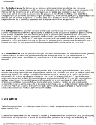 Psicofarmacología



5.1. Anticolinérgicos. Se derivan de las acciones antimuscarínicas, siendo los más comunes:
sequedad de boca, constipación, visión borrosa y retención urinaria. Son molestos pero no requieren la
interrupción del tratamiento en la amplia mayoría de los casos. Las excepciones que merecen
subrayarse son la presencia o antecedentes de glaucona e hipertrofia prostática. Está descrita la
emergencia de un síndrome caracterizado por alucinaciones, incoherencia, confusión y desorientación en
relación con los efectos atropínicos. El médico debe estar alerta para evitar considerarlo un
empeoramiento de la psicosis y abstenerse de aumentar la dosis del antipsicótico.




5.2. Extrapiramidales. Ocurren en orden cronológico con incidencia muy variable. La semiología
permite reconocer los síndromes típicos como la distonía aguda, disquinesia, acatisia y parkinsonismo.
Estos efectos colaterales son muy mortificantes para el paciente pero de relativa fácil resolución
reduciendo la dosis o agregando biperideno o trihexifenidil por un tiempo prudencial. La disquinesia
tardía constituye una complicación severa por sus características de resistencia al tratamiento y mal
pronóstico, por lo que debe intentarse su prevención evitando el uso incorrecto de los neurolépticos y
estando atentos a las primeras manifestaciones cuando el daño todavía puede ser reversible.




5.3. Hipotalámicos. Los antipsicóticos influyen sobre el funcionamiento del sistema límbico en general
y del hipotálamo en particular, provocando algunas reacciones entre las que se encuentran la
amenorrea, galactorrea, poiquilotermia, trastornos de la libido, alteraciones en el apetito y peso
corporal.




5.4. Varios. Estos fármacos tienen poca capacidad letal cuando se ingieren sobredosis, pero se han
descrito casos de muerte súbita de etiopatogenia incierta. Por otro lado, una serie de efectos colaterales
requiere la atención del médico como la hipotensión ortostática, cambios en la conducción cardíaca,
disminución del umbral para las convulsiones y reacciones de hipersensibilidad. El uso de clozapina
conlleva un riesgo aumentado de granulocitopenia o agranulocitosis (1 a 2%), por ello es mandatorio
realizar seguimientos hematológicos semanales durante los primeros meses del tratamiento. El
síndrome neuroléptico maligno (fiebre, delirio, diaforesis, mutismo, rigidez) es una complicación
sumamente peligrosa como respuesta al bloqueo dopaminérgico de los antipsicóticos y precipitado por
el aumento rápido de la dosis. El tratamiento debe ser enérgico, suspendiéndose el neuroléptico y
adoptando una serie de medidas correctivas inmediatas.




6. USO CLÍNICO



Todos los antipsicóticos conocidos producen el mismo efecto terapéutico cuando son administrados en
dosis equivalentes.



La eficacia de estos fármacos es superior al placebo y a otras formas de tratamiento (p.ej. psicoterapia)
en los casos de esquizofrenia o manía. En los síndromes psicóticos de etiología establecida (p.ej.


 http://200.10.68.58/bibvirtual/libros/manualpsiquiatra/cap_28.htm (4 of 16) [23/12/2000 12:47:30 a.m.]
 
