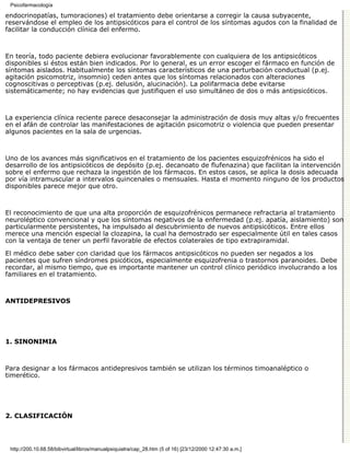 Psicofarmacología

endocrinopatías, tumoraciones) el tratamiento debe orientarse a corregir la causa subyacente,
reservándose el empleo de los antipsicóticos para el control de los síntomas agudos con la finalidad de
facilitar la conducción clínica del enfermo.



En teoría, todo paciente debiera evolucionar favorablemente con cualquiera de los antipsicóticos
disponibles si éstos están bien indicados. Por lo general, es un error escoger el fármaco en función de
síntomas aislados. Habitualmente los síntomas característicos de una perturbación conductual (p.ej.
agitación psicomotriz, insomnio) ceden antes que los síntomas relacionados con alteraciones
cognoscitivas o perceptivas (p.ej. delusión, alucinación). La polifarmacia debe evitarse
sistemáticamente; no hay evidencias que justifiquen el uso simultáneo de dos o más antipsicóticos.



La experiencia clínica reciente parece desaconsejar la administración de dosis muy altas y/o frecuentes
en el afán de controlar las manifestaciones de agitación psicomotriz o violencia que pueden presentar
algunos pacientes en la sala de urgencias.



Uno de los avances más significativos en el tratamiento de los pacientes esquizofrénicos ha sido el
desarrollo de los antipsicóticos de depósito (p.ej. decanoato de flufenazina) que facilitan la intervención
sobre el enfermo que rechaza la ingestión de los fármacos. En estos casos, se aplica la dosis adecuada
por vía intramuscular a intervalos quincenales o mensuales. Hasta el momento ninguno de los productos
disponibles parece mejor que otro.



El reconocimiento de que una alta proporción de esquizofrénicos permanece refractaria al tratamiento
neuroléptico convencional y que los síntomas negativos de la enfermedad (p.ej. apatía, aislamiento) son
particularmente persistentes, ha impulsado al descubrimiento de nuevos antipsicóticos. Entre ellos
merece una mención especial la clozapina, la cual ha demostrado ser especialmente útil en tales casos
con la ventaja de tener un perfil favorable de efectos colaterales de tipo extrapiramidal.
El médico debe saber con claridad que los fármacos antipsicóticos no pueden ser negados a los
pacientes que sufren síndromes psicóticos, especialmente esquizofrenia o trastornos paranoides. Debe
recordar, al mismo tiempo, que es importante mantener un control clínico periódico involucrando a los
familiares en el tratamiento.



ANTIDEPRESIVOS




1. SINONIMIA



Para designar a los fármacos antidepresivos también se utilizan los términos timoanaléptico o
timerético.




2. CLASIFICACIÓN




 http://200.10.68.58/bibvirtual/libros/manualpsiquiatra/cap_28.htm (5 of 16) [23/12/2000 12:47:30 a.m.]
 