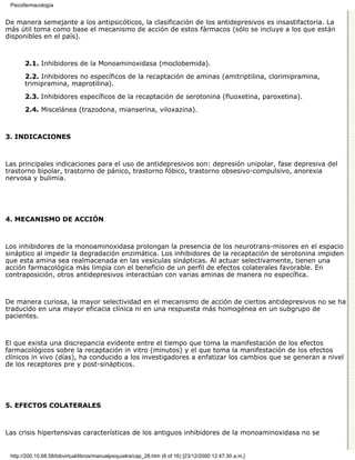 Psicofarmacología


De manera semejante a los antipsicóticos, la clasificación de los antidepresivos es insastifactoria. La
más útil toma como base el mecanismo de acción de estos fármacos (sólo se incluye a los que están
disponibles en el país).



       2.1. Inhibidores de la Monoaminoxidasa (moclobemida).

       2.2. Inhibidores no específicos de la recaptación de aminas (amitriptilina, clorimipramina,
       trimipramina, maprotilina).
       2.3. Inhibidores específicos de la recaptación de serotonina (fluoxetina, paroxetina).

       2.4. Miscelánea (trazodona, mianserina, viloxazina).



3. INDICACIONES



Las principales indicaciones para el uso de antidepresivos son: depresión unipolar, fase depresiva del
trastorno bipolar, trastorno de pánico, trastorno fóbico, trastorno obsesivo-compulsivo, anorexia
nervosa y bulimia.




4. MECANISMO DE ACCIÓN



Los inhibidores de la monoaminoxidasa prolongan la presencia de los neurotrans-misores en el espacio
sináptico al impedir la degradación enzimática. Los inhibidores de la recaptación de serotonina impiden
que esta amina sea realmacenada en las vesículas sinápticas. Al actuar selectivamente, tienen una
acción farmacológica más limpia con el beneficio de un perfil de efectos colaterales favorable. En
contraposición, otros antidepresivos interactúan con varias aminas de manera no específica.



De manera curiosa, la mayor selectividad en el mecanismo de acción de ciertos antidepresivos no se ha
traducido en una mayor eficacia clínica ni en una respuesta más homogénea en un subgrupo de
pacientes.



El que exista una discrepancia evidente entre el tiempo que toma la manifestación de los efectos
farmacológicos sobre la recaptación in vitro (minutos) y el que toma la manifestación de los efectos
clínicos in vivo (días), ha conducido a los investigadores a enfatizar los cambios que se generan a nivel
de los receptores pre y post-sinápticos.




5. EFECTOS COLATERALES



Las crisis hipertensivas características de los antiguos inhibidores de la monoaminoxidasa no se


 http://200.10.68.58/bibvirtual/libros/manualpsiquiatra/cap_28.htm (6 of 16) [23/12/2000 12:47:30 a.m.]
 