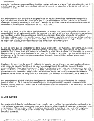 Psicofarmacología

presentan con la nueva generación de inhibidores reversibles de la enzima (p.ej. moclobemida), por lo
que el grado de seguridad ha aumentado notablemente para los pacientes evitando las restricciones
dietéticas, incluso.




Los antidepresivos que bloquean la recaptación de los neurotransmisores de manera no específica
ejercen poderosos efectos anticolinérgicos, por lo que debe tenerse cuidado con los pacientes que
presentan glaucoma o hipertrofia prostática. También las acciones sobre el sistema cardiovascular son
potencialmente peligrosas en los enfermos con cardiopatía.



El riesgo letal es alto cuando existe una sobredosis, de manera que su administración a pacientes con
potencialidad suicida exige ponderación. Un paciente que ha ingerido una sobredosis puede presentarse
caminando al servicio de urgencias para poco tiempo después desarrollar un cuadro completo de
intoxicación (taquicardia, hipotensión, retardo en la conducción aurículo-ventricular, arritmias cardíacas,
mioclonía, convulsiones, letargia y coma). En estos casos la hemodiálisis no sirve, puede ser necesaria
la respiración asistida, desfibrilación cardíaca o instalación de un marcapaso.



Si bien es cierto que los antidepresivos de la nueva generación (p.ej. fluoxetina, paroxetina. mianserina,
trazodona), están libres de efectos anticolinérgicos y cardiovasculares significativos, no dejan de
presentar sus propios espectros de efectos colaterales y en la medida que se usen con mayor frecuencia
podrán ser evaluados con más precisión a lo largo del tiempo. Por ejemplo, los inhibidores específicos
de la recaptación de serotonina pueden ocasionar insomnio, intranquilidad, cefalea y trastornos
gastro-intestinales.



En el caso de trazodona, la sedación y el enlentecimiento cognoscitivo son los efectos colaterales que
más limitan su empleo. También se ha observado agravamiento de arritmias en pacientes con
enfermedades de la conducción cardiaca. Priapismo es la reacción adversa más impresionante con este
fármaco. Aunque la incidencia es rara (1 en 6000 varones tratados), si no se reconoce y trata a tiempo,
puede conducir a impotencia permanente. Por otro lado, existe una serie de publicaciones sobre la
presentación de discracias sanguíneas con mianserina que merecen un seguimiento en la literatura.



Los antidepresivos pueden inducir la emergencia de síntomas psicóticos o maníacos en pacientes
predispuestos, lo cual no hace más que subrayar el valor que tiene un diagnóstico acertado en la
práctica médica moderna. En tales casos, la medicación debe ser suspendida o, en su defecto, asociarse
a un antipsicótico.




6. USO CLÍNICO



La prevalencia de la enfermedad depresiva es tan alta que el médico no especializado en psiquiatría se
verá obligado a reconocer un número importante de casos a los que deberá tratar con antidepresivos en
su práctica cotidiana. La derivación al psiquiatra es mandatoria cuando la respuesta a la terapia sea
pobre, exista riesgo suicida, haya trastornos de personalidad severos asociados, o se evidencien
síntomas psicóticos.



 http://200.10.68.58/bibvirtual/libros/manualpsiquiatra/cap_28.htm (7 of 16) [23/12/2000 12:47:30 a.m.]
 