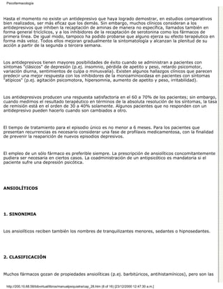 Psicofarmacología



Hasta el momento no existe un antidepresivo que haya logrado demostrar, en estudios comparativos
bien realizados, ser más eficaz que los demás. Sin embargo, muchos clínicos consideran a los
antidepresivos que inhiben la recaptación de aminas de manera no específica, llamados también en
forma general tricíclicos, y a los inhibidores de la recaptación de serotonina como los fármacos de
primera línea. De igual modo, tampoco ha podido probarse que alguno ejerza su efecto terapéutico en
forma más veloz. Todos ellos mejoran gradualmente la sintomatología y alcanzan la plenitud de su
acción a partir de la segunda o tercera semana.



Los antidepresivos tienen mayores posibilidades de éxito cuando se administran a pacientes con
síntomas "clásicos" de depresión (p.ej. insomnio, pérdida de apetito y peso, retardo psicomotor,
variación diurna, sentimientos de culpa o minusvalía). Existen algunos hallazgos clínicos que parecen
predecir una mejor respuesta con los inhibidores de la monoaminoxidasa en pacientes con síntomas
"atípicos" (p.ej. agitación psicomotora, hipersomnia, aumento de apetito y peso, irritabilidad).



Los antidepresivos producen una respuesta satisfactoria en el 60 a 70% de los pacientes; sin embargo,
cuando medimos el resultado terapéutico en términos de la absoluta resolución de los síntomas, la tasa
de remisión está en el orden de 30 a 40% solamente. Algunos pacientes que no responden con un
antidepresivo pueden hacerlo cuando son cambiados a otro.



El tiempo de tratamiento para el episodio único es no menor a 6 meses. Para los pacientes que
presentan recurrencias es necesario considerar una fase de profilaxis medicamentosa, con la finalidad
de prevenir la reaparición de nuevos episodios depresivos.



El empleo de un sólo fármaco es preferible siempre. La prescripción de ansiolíticos concomitantemente
pudiera ser necesaria en ciertos casos. La coadministración de un antipsicótico es mandatoria si el
paciente sufre una depresión psicótica.




ANSIOLÍTICOS




1. SINONIMIA



Los ansiolíticos reciben también los nombres de tranquilizantes menores, sedantes o hipnosedantes.




2. CLASIFICACIÓN



Muchos fármacos gozan de propiedades ansiolíticas (p.ej. barbitúricos, antihistamínicos), pero son las

 http://200.10.68.58/bibvirtual/libros/manualpsiquiatra/cap_28.htm (8 of 16) [23/12/2000 12:47:30 a.m.]
 