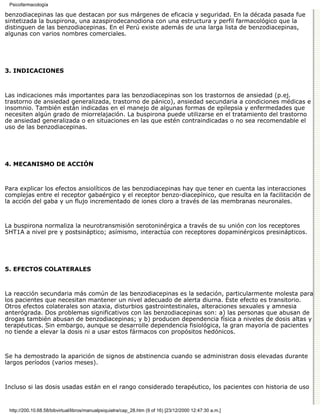 Psicofarmacología

benzodiacepinas las que destacan por sus márgenes de eficacia y seguridad. En la década pasada fue
sintetizada la buspirona, una azaspirodecanodiona con una estructura y perfil farmacológico que la
distinguen de las benzodiacepinas. En el Perú existe además de una larga lista de benzodiacepinas,
algunas con varios nombres comerciales.




3. INDICACIONES



Las indicaciones más importantes para las benzodiacepinas son los trastornos de ansiedad (p.ej.
trastorno de ansiedad generalizada, trastorno de pánico), ansiedad secundaria a condiciones médicas e
insomnio. También están indicadas en el manejo de algunas formas de epilepsia y enfermedades que
necesiten algún grado de miorrelajación. La buspirona puede utilizarse en el tratamiento del trastorno
de ansiedad generalizada o en situaciones en las que estén contraindicadas o no sea recomendable el
uso de las benzodiacepinas.




4. MECANISMO DE ACCIÓN



Para explicar los efectos ansiolíticos de las benzodiacepinas hay que tener en cuenta las interacciones
complejas entre el receptor gabaérgico y el receptor benzo-diacepínico, que resulta en la facilitación de
la acción del gaba y un flujo incrementado de iones cloro a través de las membranas neuronales.



La buspirona normaliza la neurotransmisión serotoninérgica a través de su unión con los receptores
5HT1A a nivel pre y postsináptico; asímismo, interactúa con receptores dopaminérgicos presinápticos.




5. EFECTOS COLATERALES



La reacción secundaria más común de las benzodiacepinas es la sedación, particularmente molesta para
los pacientes que necesitan mantener un nivel adecuado de alerta diurna. Este efecto es transitorio.
Otros efectos colaterales son ataxia, disturbios gastrointestinales, alteraciones sexuales y amnesia
anterógrada. Dos problemas significativos con las benzodiacepinas son: a) las personas que abusan de
drogas también abusan de benzodiacepinas; y b) producen dependencia física a niveles de dosis altas y
terapéuticas. Sin embargo, aunque se desarrolle dependencia fisiológica, la gran mayoría de pacientes
no tiende a elevar la dosis ni a usar estos fármacos con propósitos hedónicos.



Se ha demostrado la aparición de signos de abstinencia cuando se administran dosis elevadas durante
largos períodos (varios meses).



Incluso si las dosis usadas están en el rango considerado terapéutico, los pacientes con historia de uso


 http://200.10.68.58/bibvirtual/libros/manualpsiquiatra/cap_28.htm (9 of 16) [23/12/2000 12:47:30 a.m.]
 