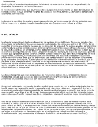 Psicofarmacología

de alcohol u otras sustancias depresoras del sistema nervioso central tienen un riesgo elevado de
desarrollar dependencia con benzodiacepinas.

El fenómeno de abstinencia que ocurre cuando se suspenden abruptamente las dosis terapéuticas de
benzodiacepinas incluye síntomas y signos de ansiedad, insomnio, temblor, alteraciones sensoriales y,
raramente, convulsiones.



La buspirona está libre de producir abuso o dependencia, así como carece de efectos sedantes o de
interacciones con el alcohol. Los efectos colaterales más frecuentes son cefalea y vértigo.




6. USO CLÍNICO



La eficacia terapéutica de las benzodiacepinas ha quedado bien establecida. Cientos de estudios han
demostrado consistentemente que son superiores al placebo. Se estima que entre el 65 y 75%, de los
pacientes presenta una mejoría marcada de los síntomas de ansiedad. No existen pruebas concluyentes
en la literatura que las benzodiacepinas difieran significativamente unas de otras en lo que se refiere a
la actividad ansiolítica; sin embargo, ciertos datos fármacocinéticos y farmacodinámicos indican que es
conveniente distinguirlas para su mejor utilización clínica. Por ejemplo, la evidencia acumulada permite
señalar que alprazolam parece tener una menor capacidad sedante que otras benzodiazepinas en dosis
equipotentes. Asimismo, hay estudios que han demostrado una actividad antidepresiva cuando se
prescribe en dosis más altas que las ansiolíticas. Las benzodiazepinas que se absorben rápidamente
(p.ej. diazepam, clorazepato) pueden producir una sensación subjetiva de euforia o bienestar que el
paciente puede interpretar como favorable. El diazepán tiene una absorción limitada cuando se
administra por vía intramuscular. Al emplearse por vía endovenosa se distribuye velozmente, siendo su
acción terapéutica breve. Es por ello que en los casos de status epiléptico debe reforzarse con
difenilhidantoína o fenobarbital.



Las benzodiacepinas que están desprovistas de metabolitos activos (p.ej. lorazepam) o tienen
metabolitos activos que carecen de acciones clínicamente significativas (p.ej. alprazolam) son
preferibles en pacientes ancianos o con patología hepática.



Durante el tratamiento continuado, los efectos clínicos se relacionan con la vida media de eliminación.
Los fármacos que tienen vida media prolongada (p.ej. diazepam, clobazam, clorazepato) tienden a
acumularse con la administración repetida. La fracción residual expresa la relación que existe entre la
concentración plasmática a las 12 horas y la concentración plasmática máxima. Las benzodiacepinas
que exhiben una fracción residual baja (p.ej. midazolam, triazolam) funcionan mejor como hipnóticos.



Uno de los aspectos controversiales en relación con el tratamiento a base de benzodiacepinas está
vinculado al tiempo que debe durar su administración. El énfasis que se pone en la terapia de corto
plazo refleja, en parte, la escasez de datos clínicos que muestren los beneficios del tratamiento a largo
plazo. Hay indicios de que los hábitos de prescripción de estos fármacos en los hospitales podrían ser los
responsables del inicio de abuso y uso crónico de las benzodiacepinas. Una proporción substancial de
pacientes hospitalizados reciben prescripciones injustificadas de más de una benzodiacepina
simultáneamente (p.ej. una durante el día como ansiolítico y otra en la noche como hipnótico).




 http://200.10.68.58/bibvirtual/libros/manualpsiquiatra/cap_28.htm (10 of 16) [23/12/2000 12:47:30 a.m.]
 