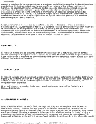 Psicofarmacología

Aunque la buspirona ha demostrado poseer una actividad ansiolítica comparable a las benzodiazepinas
en estudios a doble ciego, está desprovista de los efectos miorrelajantes, anticonvulsivantes o
hipnóticos de aquellas, ofreciendo ventajas a ciertos grupos de pacientes. La lentitud con que se
manifiestan los efectos ansiolíticos (a partir de la segunda o tercera semana de tratamiento)
desaconseja el empleo en forma condicional o intermitente. En pacientes tratados por períodos
comprendidos entre 6 y 12 meses, la suspensión abrupta de esta medicina no ha ocasionado un
síndrome de abstinencia. La buspirona podría ser de especial utilidad en pacientes que necesiten
farmacoterapia por tiempo indefinido.



Es conveniente tener presente que algunas formas de ansiedad responden mejor a fármacos no
benzodiacepínicos. Así, los trastornos fóbicos y el trastorno obsesivo-compulsivo evolucionan mejor con
la administración de antidepresivos. El trastorno de pánico puede ser abordado también con
antidepresivos o con alprazolam. La ansiedad que acompaña a un síndrome psicótico se maneja con
antipsicóticos, y los síntomas leves de ansiedad que aparecen como consecuencia de las tensiones
cotidianas merecen ser tratados sobre la base de una psicoterapia de apoyo.




SALES DE LITIO



El litio es un mineral que se encuentra ampliamente distribuido en la naturaleza, pero en cantidad
mínima en los tejidos biológicos. Desde la década de los años 40 ha ido ocupando progresivamente un
lugar destacado en la medicina. Es comercializado en la forma de carbonato de litio, aunque otras sales
han sido utilizadas ocasionalmente.




1. INDICACIONES



El litio está indicado para el control del episodio maníaco y para el tratamiento profiláctico del trastorno
bipolar y del trastorno unipolar. En la mayoría de los estudios se ha demostrado que el litio reduce en
un 50% las recurrencias del trastorno bipolar durante el primer año de su administración, en
comparación con el placebo.
Otras indicaciones, con muchas limitaciones, son el trastorno de personalidad fronterizo y la
fármacodependencia.




2. MECANISMO DE ACCIÓN



No existe un mecanismo de acción único que haya sido aceptado para explicar todos los efectos
terapéuticos del litio. Las áreas de investigación se concentran en la actividad del litio sobre los
neurotransmisores, las membranas celulares, los electrolitos y las enzimas. La evidencia clínica sugiere
que los efectos del litio sobre ambos polos de la enfermedad afectiva (manía y depresión) involucran
mecanismos similares, de allí que muchos autores lo consideren una especie de "normalizador" del
humor. A través de su acción sobre el sistema fosfoinositide y las proteínas-G, el litio influyendo en este


 http://200.10.68.58/bibvirtual/libros/manualpsiquiatra/cap_28.htm (11 of 16) [23/12/2000 12:47:31 a.m.]
 