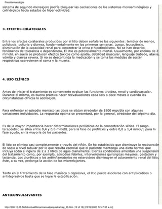 Psicofarmacología

sistema de segundo mensajero podría bloquear las oscilaciones de los sistemas monoaminérgicos y
colinérgicos hacia estados de hiper-actividad.




3. EFECTOS COLATERALES



Entre los efectos colaterales producidos por el litio deben señalarse los siguientes: temblor de manos,
polidipsia, poliuria y diarrea, fundamentalmente en las primeras semanas. Luego, leucocitosis,
disminución de la capacidad renal para concentrar la orina e hipotiroidismo. No se han descrito
fenómenos de tolerancia o dependencia. El litio es potencialmente mortal. Usualmente, por encima de 2
mmol/L en suero se producen efectos tóxicos como apatía, debilidad muscular, lenguaje trabado, ataxia,
vómito y diarrea severa. Si no se descontinúa la medicación y se toma las medidas de sostén
respectivas sobrevienen el coma y la muerte.




4. USO CLÍNICO



Antes de iniciar el tratamiento es conveniente evaluar las funciones tiroidea, renal y cardiovascular.
Durante el mismo, es buena práctica hacer reevaluaciones cada seis o doce meses o cuando las
circunstancias clínicas lo aconsejen.



Para enfrentar el episodio maníaco las dosis se sitúan alrededor de 1800 mgr/día con algunas
variaciones individuales. La respuesta óptima se presentará, por lo general, alrededor del séptimo día.



Es de la mayor importancia hacer determinaciones periódicas de la concentración sérica. El rango
terapéutico se sitúa entre 0,4 y 0,8 mmol/L para la fase de profilaxis y entre 0,8 y 1,4 mmol/L para la
fase aguda, en la mayoría de los pacientes.



El litio se elimina casi completamente a través del riñón. Se ha establecido que disminuye la reabsorción
de sodio a nivel tubular por lo que resulta esencial que el paciente mantenga una dieta normal que
incluya sodio e ingiera de 2 a 3 litros de agua diariamente. Ciertas condiciones ameritan una suspensión
del tratamiento como, por ejemplo, episodios febriles, intervenciones quirúrgicas mayores, gestación y
lactancia. Los diuréticos y los antiinflamatorios no esteroideos disminuyen el aclaramiento renal del litio;
éste, a su vez, prolonga la acción de los miorrelajantes.



Tanto en el tratamiento de la fase maníaca o depresiva, el litio puede asociarse con antipsicóticos o
antidepresivos hasta que se logre la estabilización.




ANTICONVULSIVANTES



 http://200.10.68.58/bibvirtual/libros/manualpsiquiatra/cap_28.htm (12 of 16) [23/12/2000 12:47:31 a.m.]
 