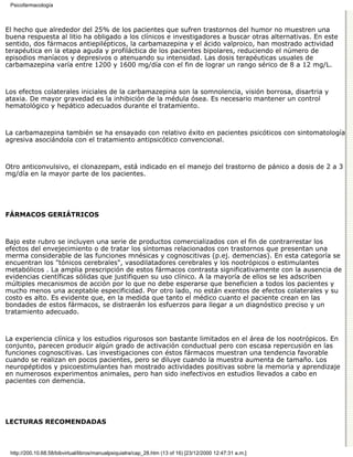 Psicofarmacología



El hecho que alrededor del 25% de los pacientes que sufren trastornos del humor no muestren una
buena respuesta al litio ha obligado a los clínicos e investigadores a buscar otras alternativas. En este
sentido, dos fármacos antiepilépticos, la carbamazepina y el ácido valproico, han mostrado actividad
terapéutica en la etapa aguda y profiláctica de los pacientes bipolares, reduciendo el número de
episodios maníacos y depresivos o atenuando su intensidad. Las dosis terapéuticas usuales de
carbamazepina varía entre 1200 y 1600 mg/día con el fin de lograr un rango sérico de 8 a 12 mg/L.



Los efectos colaterales iniciales de la carbamazepina son la somnolencia, visión borrosa, disartria y
ataxia. De mayor gravedad es la inhibición de la médula ósea. Es necesario mantener un control
hematológico y hepático adecuados durante el tratamiento.



La carbamazepina también se ha ensayado con relativo éxito en pacientes psicóticos con sintomatología
agresiva asociándola con el tratamiento antipsicótico convencional.



Otro anticonvulsivo, el clonazepam, está indicado en el manejo del trastorno de pánico a dosis de 2 a 3
mg/día en la mayor parte de los pacientes.




FÁRMACOS GERIÁTRICOS



Bajo este rubro se incluyen una serie de productos comercializados con el fin de contrarrestar los
efectos del envejecimiento o de tratar los síntomas relacionados con trastornos que presentan una
merma considerable de las funciones mnésicas y cognoscitivas (p.ej. demencias). En esta categoría se
encuentran los "tónicos cerebrales", vasodilatadores cerebrales y los nootrópicos o estimulantes
metabólicos . La amplia prescripción de estos fármacos contrasta significativamente con la ausencia de
evidencias científicas sólidas que justifiquen su uso clínico. A la mayoría de ellos se les adscriben
múltiples mecanismos de acción por lo que no debe esperarse que beneficien a todos los pacientes y
mucho menos una aceptable especificidad. Por otro lado, no están exentos de efectos colaterales y su
costo es alto. Es evidente que, en la medida que tanto el médico cuanto el paciente crean en las
bondades de estos fármacos, se distraerán los esfuerzos para llegar a un diagnóstico preciso y un
tratamiento adecuado.



La experiencia clínica y los estudios rigurosos son bastante limitados en el área de los nootrópicos. En
conjunto, parecen producir algún grado de activación conductual pero con escasa repercusión en las
funciones cognoscitivas. Las investigaciones con éstos fármacos muestran una tendencia favorable
cuando se realizan en pocos pacientes, pero se diluye cuando la muestra aumenta de tamaño. Los
neuropéptidos y psicoestimulantes han mostrado actividades positivas sobre la memoria y aprendizaje
en numerosos experimentos animales, pero han sido inefectivos en estudios llevados a cabo en
pacientes con demencia.




LECTURAS RECOMENDADAS



 http://200.10.68.58/bibvirtual/libros/manualpsiquiatra/cap_28.htm (13 of 16) [23/12/2000 12:47:31 a.m.]
 