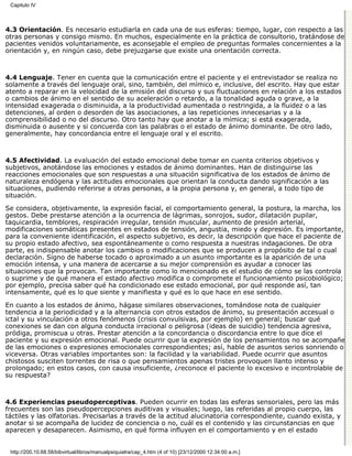 Capitulo IV



4.3 Orientación. Es necesario estudiarla en cada una de sus esferas: tiempo, lugar, con respecto a las
otras personas y consigo mismo. En muchos, especialmente en la práctica de consultorio, tratándose de
pacientes venidos voluntariamente, es aconsejable el empleo de preguntas formales concernientes a la
orientación y, en ningún caso, debe prejuzgarse que existe una orientación correcta.



4.4 Lenguaje. Tener en cuenta que la comunicación entre el paciente y el entrevistador se realiza no
solamente a través del lenguaje oral, sino, también, del mímico e, inclusive, del escrito. Hay que estar
atento a reparar en la velocidad de la emisión del discurso y sus fluctuaciones en relación a los estados
o cambios de ánimo en el sentido de su aceleración o retardo, a la tonalidad aguda o grave, a la
intensidad exagerada o disminuida, a la productividad aumentada o restringida, a la fluidez o a las
detenciones, al orden o desorden de las asociaciones, a las repeticiones innecesarias y a la
comprensibilidad o no del discurso. Otro tanto hay que anotar a la mímica; si está exagerada,
disminuida o ausente y si concuerda con las palabras o el estado de ánimo dominante. De otro lado,
generalmente, hay concordancia entre el lenguaje oral y el escrito.



4.5 Afectividad. La evaluación del estado emocional debe tomar en cuenta criterios objetivos y
subjetivos, anotándose las emociones y estados de ánimo dominantes. Han de distinguirse las
reacciones emocionales que son respuestas a una situación significativa de los estados de ánimo de
naturaleza endógena y las actitudes emocionales que orientan la conducta dando significación a las
situaciones, pudiendo referirse a otras personas, a la propia persona y, en general, a todo tipo de
situación.
Se considera, objetivamente, la expresión facial, el comportamiento general, la postura, la marcha, los
gestos. Debe prestarse atención a la ocurrencia de lágrimas, sonrojos, sudor, dilatación pupilar,
taquicardia, temblores, respiración irregular, tensión muscular, aumento de presión arterial,
modificaciones somáticas presentes en estados de tensión, angustia, miedo y depresión. Es importante,
para la conveniente identificación, el aspecto subjetivo, es decir, la descripción que hace el paciente de
su propio estado afectivo, sea espontáneamente o como respuesta a nuestras indagaciones. De otra
parte, es indispensable anotar los cambios o modificaciones que se producen a propósito de tal o cual
declaración. Signo de haberse tocado o aproximado a un asunto importante es la aparición de una
emoción intensa, y una manera de acercarse a su mejor comprensión es ayudar a conocer las
situaciones que la provocan. Tan importante como lo mencionado es el estudio de cómo se las controla
o suprime y de qué manera el estado afectivo modifica o compromete el funcionamiento psicobiológico;
por ejemplo, precisa saber qué ha condicionado ese estado emocional, por qué responde así, tan
intensamente, qué es lo que siente y manifiesta y qué es lo que hace en ese sentido.
En cuanto a los estados de ánimo, hágase similares observaciones, tomándose nota de cualquier
tendencia a la periodicidad y a la alternancia con otros estados de ánimo, su presentación accesual o
ictal y su vinculación a otros fenómenos (crisis convulsivas, por ejemplo) en general; buscar qué
conexiones se dan con alguna conducta irracional o peligrosa (ideas de suicidio) tendencia agresiva,
pródiga, promiscua u otras. Prestar atención a la concordancia o discordancia entre lo que dice el
paciente y su expresión emocional. Puede ocurrir que la expresión de los pensamientos no se acompañe
de las emociones o expresiones emocionales correspondientes; así, hable de asuntos serios sonriendo o
viceversa. Otras variables importantes son: la facilidad y la variabilidad. Puede ocurrir que asuntos
chistosos susciten torrentes de risa o que pensamientos apenas tristes provoquen llanto intenso y
prolongado; en estos casos, con causa insuficiente, ¿reconoce el paciente lo excesivo e incontrolable de
su respuesta?



4.6 Experiencias pseudoperceptivas. Pueden ocurrir en todas las esferas sensoriales, pero las más
frecuentes son las pseudopercepciones auditivas y visuales; luego, las referidas al propio cuerpo, las
táctiles y las olfatorias. Precisarlas a través de la actitud alucinatoria correspondiente, cuando exista, y
anotar si se acompaña de lucidez de conciencia o no, cuál es el contenido y las circunstancias en que
aparecen y desaparecen. Asimismo, en qué forma influyen en el comportamiento y en el estado


 http://200.10.68.58/bibvirtual/libros/manualpsiquiatra/cap_4.htm (4 of 10) [23/12/2000 12:34:00 a.m.]
 