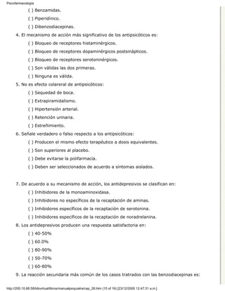 Psicofarmacología

              ( ) Benzamidas.

              ( ) Piperidínico.
              ( ) Dibenzodiacepinas.

      4. El mecanismo de acción más significativo de los antipsicóticos es:

              ( ) Bloqueo de receptores histaminérgicos.
              ( ) Bloqueo de receptores dopaminérgicos postsinápticos.

              ( ) Bloqueo de receptores serotoninérgicos.
              ( ) Son válidas las dos primeras.

              ( ) Ninguna es válida.

      5. No es efecto colareral de antipsicóticos:
              ( ) Sequedad de boca.

              ( ) Extrapiramidalismo.
              ( ) Hipertensión arterial.
              ( ) Retención urinaria.

              ( ) Estreñimiento.
      6. Señale verdadero o falso respecto a los antipsicóticos:
              ( ) Producen el mismo efecto terapéutico a dosis equivalentes.
              ( ) Son superiores al placebo.
              ( ) Debe evitarse la polifarmacia.

              ( ) Deben ser seleccionados de acuerdo a síntomas aislados.



      7. De acuerdo a su mecanismo de acción, los antidepresivos se clasifican en:
              ( ) Inhibidores de la monoaminoxidasa.

              ( ) Inhibidores no específicos de la recaptación de aminas.

              ( ) Inhibidores específicos de la recaptación de serotonina.
              ( ) Inhibidores específicos de la recaptación de noradrelanina.
      8. Los antidepresivos producen una respuesta satisfactoria en:

              ( ) 40-50%

              ( ) 60.0%
              ( ) 80-90%

              ( ) 50-70%

              ( ) 60-80%
      9. La reacción secundaria más común de los casos tratrados con las benzodiacepinas es:


http://200.10.68.58/bibvirtual/libros/manualpsiquiatra/cap_28.htm (15 of 16) [23/12/2000 12:47:31 a.m.]
 