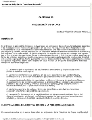 Psiquiatría de Enlace

Manual de Psiquiatría "Humbero Rotondo"




                                                             CAPÍTULO 29


                                                  PSIQUIATRÍA DE ENLACE


                                                                                            Gustavo VÁSQUEZ-CAICEDO NOSIGLIA



DEFINICIÓN



Es el área de la psiquiatría clínica que incluye todas las actividades diagnósticas, terapéuticas, docentes
y de investigación que realizan los psiquiatras en las áreas no psiquiátricas de un hospital general.
Considerando la salud y la enfermedad como resultantes de una interacción de factores biológicos,
psicológicos y sociales, enfoca en particular las relaciones existentes entre los componentes somáticos y
psicosociales de la enfermedad, da énfasis al estudio de aquellos problemas psiquiátricos relacionados
con enfermedades e incapacidades físicas, o a los casos en los que el distrés emocional se manifiesta en
forma de síntomas somáticos. Igualmente, supone la integración del especialista en el equipo de salud
del servicio no psiquiátrico, hecho que facilita obtener directamente la información sobre las situaciones
que puedan requerir su aporte como experto en salud mental. Un programa de Psiquiatría de Enlace
cumple los siguientes objetivos:



       a) La atención por el especialista de los problemas emocionales y cognoscitivos de los
       pacientes médicos y quirúrgicos;
       b) La intervención temprana y oportuna en los casos psiquiátricos que se identifiquen,
       contribuyendo a la extensión de la atención psiquiátrica dentro de los servicios médicos;
       c) La capacitación del médico no especialista, residentes, internos y personal no médico, en
       el reconocimiento de problemas comunes en la práctica médica: estresores psicosociales,
       problemas de salud mental y síntomas psiquiátricos contribuyendo a la formación de
       recursos humanos para la promoción de la Salud Mental;

       d) La atención primaria de un buen número de pacientes que por diversas razones no
       accederán a la atención psiquiátrica especializada;

       e) La prestación de asesoría en la identificación de los estresores psicosociales dentro del
       sistema hospitalario, tensiones y conflictos que pueden derivar en comportamientos poco
       saludables, menguando la calidad y productividad del servicio a brindar.



EL SISTEMA SOCIAL DEL HOSPITAL GENERAL Y LA PSIQUIATRÍA DE ENLACE.



El escenario principal en el que se desarrollan las actividades de la Psiquiatría de Enlace es el hospital


 http://200.10.68.58/bibvirtual/libros/manualpsiquiatra/cap_29.htm (1 of 16) [23/12/2000 12:48:07 a.m.]
 