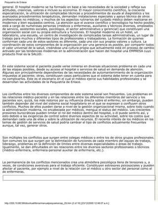 Psiquiatría de Enlace

general. El hospital moderno se ha formado en base a las necesidades de la sociedad y refleja sus
actitudes, creencias, valores e incluso su economía. El mayor conocimiento científico, la creciente
especialización, la utilización de complicadas técnicas y procedimientos de ayuda al diagnóstico y los
avanzados procedimientos terapéuticos, demandan instalaciones especiales y apoyo técnico de otros
profesionales no médicos; y muchos de los aspectos rutinarios del cuidado médico deben realizarse en
modernos y bien equipados centros. La atención que el avance científico y tecnológico ha hecho posible,
está a cargo de numerosas personas (médicos y enfermeras, auxiliares y técnicos diversos, empleados
de servicio, asistentes sociales, psicólogos, el sector administrativo y gerencial) que constituyen una
organización social con su propia estructura y funciones. El hospital moderno es un hotel, un
laboratorio, una escuela, un centro de investigación de complicadas tareas administrativas, un lugar de
trabajo para muchos y diferentes tipos de profesionales y trabajadores. La formación de quienes
conforman cada uno de estos sectores es diferente, cada uno con sus propios valores y cultura. La
coordinación de estos componentes de la organización por una gerencia es posible, por compartir todos
el valor universal de la salud, creándose una cultura propia que actualmente está en proceso de cambio
activado por las tendencias modernas en la administración que hacen del hospital una EMPRESA cuyo
producto final es la SALUD.



En este sistema social el paciente puede verse inmerso en diversas situaciones problema en cada una
de las etapas posibles, desde su acceso al hospital o servicios de salud en demanda de atención.
Algunas son principalmente dependientes de las necesidades de automantenimiento de la organización
impuestas al paciente; otras, constituyen casos particulares que el sistema debe tener en cuenta para
no complicarlos. Este es el escenario en el cual el médico ejerce sus habilidades profesionales y se
desarrollan las actividades de la Psiquiatría de Enlace.



Los conflictos entre los diversos componentes de este sistema social son frecuentes. Los problemas en
las relaciones médico-paciente y en las relaciones entre los diferentes miembros del servicio y los
pacientes son, quizá, los más notorios por su influencia directa sobre el enfermo; sin embargo, pueden
también depender del nivel del sistema social hospitalario en el que se expresan o confluyen otros
conflictos. Muchos de ellos pueden darse a nivel de la gestión organizacional misma, sobre todo cuando
la administración moderna, no encabezada por médicos, mengua el status del médico. Las crecientes
presiones burocráticas pueden limitar el rol del médico dentro del hospital, o él puede sentirlo así, y
esto debido a las exigencias de control sobre diversos aspectos de su actividad, sobre los costos que
demandan cada una de ellas y sobre la utilización de recursos. El reciente interés de los médicos en los
temas de gestión de servicios de salud podría cambiar el tipo de conflictos actualmente frecuentes
aunque, tal vez, generar otros.



Son múltiples los conflictos que surgen entre colegas médicos o entre los de otros grupos profesionales.
Son comunes los que surgen por la delimitación de funciones de cada miembro del equipo de trabajo,
liderazgo, problemas en la definición de límites entre diversas especialidades o áreas de trabajo.
Igualmente, se dan dificultades en las relaciones entre los diversos sectores profesionales o técnicos
(médico-enfermera, enfermera-personal auxiliar de enfermería, etc.).



La permanencia de los conflictos mencionados crea una atmósfera psicológica llena de tensiones y, a
veces, de condiciones aversivas para el trabajo eficiente. Constituyen estresores psicosociales y pueden
afectar al paciente, por ejemplo a nivel de la relación con el médico u otro sector del personal como el
de enfermeras.




 http://200.10.68.58/bibvirtual/libros/manualpsiquiatra/cap_29.htm (2 of 16) [23/12/2000 12:48:07 a.m.]
 