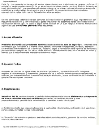 Psiquiatría de Enlace

En la Fig. 1 se presenta en forma gráfica estas interacciones y sus posibilidades de generar conflictos. El
psiquiatra, experto en la evaluación de los aspectos psicosociales, puede contribuir al alivio de tensiones
en el sistema afectado, asesorando en el reconocimiento de estresores psicosociales que amenacen la
estabilidad y productividad de un servicio por la aparición de comportamientos inapropiados o
contradictorios, sobre todo cuando éstos afectan a los pacientes.



En este complicado sistema social son comunes algunas situaciones problema, cuya importancia es con
frecuencia descuidada, y son consideradas parte "inevitable" del desarrollo de las actividades en una
organización de este tipo: "el costo" a pagar por la atención en un buen hospital moderno. Mencionamos
algunas de Las situaciones problema más frecuentes:




1. Acceso al hospital



Presiones burocráticas (problemas administrativos diversos, sala de espera) vs. síntomas de la
enfermedad y/o reacciones a la misma (dolor, temor a la muerte o incapacidad, ansiedad, depresión).
Los trámites administrativos de la admisión, registros, pagos o verificación de la vigencia de derechos 