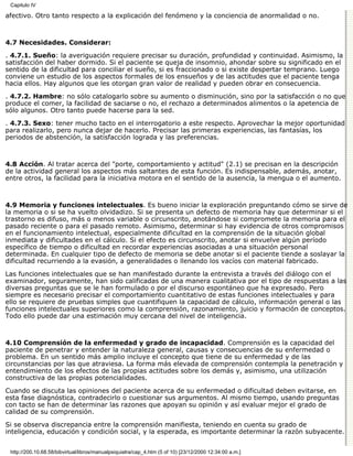 Capitulo IV

afectivo. Otro tanto respecto a la explicación del fenómeno y la conciencia de anormalidad o no.



4.7 Necesidades. Considerar:

. 4.7.1. Sueño: la averiguación requiere precisar su duración, profundidad y continuidad. Asimismo, la
satisfacción del haber dormido. Si el paciente se queja de insomnio, ahondar sobre su significado en el
sentido de la dificultad para conciliar el sueño, si es fraccionado o si existe despertar temprano. Luego
conviene un estudio de los aspectos formales de los ensueños y de las actitudes que el paciente tenga
hacia ellos. Hay algunos que les otorgan gran valor de realidad y pueden obrar en consecuencia.
. 4.7.2. Hambre: no sólo catalogarlo sobre su aumento o disminución, sino por la satisfacción o no que
produce el comer, la facilidad de saciarse o no, el rechazo a determinados alimentos o la apetencia de
sólo algunos. Otro tanto puede hacerse para la sed.
. 4.7.3. Sexo: tener mucho tacto en el interrogatorio a este respecto. Aprovechar la mejor oportunidad
para realizarlo, pero nunca dejar de hacerlo. Precisar las primeras experiencias, las fantasías, los
periodos de abstención, la satisfacción lograda y las preferencias.



4.8 Acción. Al tratar acerca del "porte, comportamiento y actitud" (2.1) se precisan en la descripción
de la actividad general los aspectos más saltantes de esta función. Es indispensable, además, anotar,
entre otros, la facilidad para la iniciativa motora en el sentido de la ausencia, la mengua o el aumento.



4.9 Memoria y funciones intelectuales. Es bueno iniciar la exploración preguntando cómo se sirve de
la memoria o si se ha vuelto olvidadizo. Si se presenta un defecto de memoria hay que determinar si el
trastorno es difuso, más o menos variable o circunscrito, anotándose si compromete la memoria para el
pasado reciente o para el pasado remoto. Asimismo, determinar si hay evidencia de otros compromisos
en el funcionamiento intelectual, especialmente dificultad en la comprensión de la situación global
inmediata y dificultades en el cálculo. Si el efecto es circunscrito, anotar si envuelve algún período
específico de tiempo o dificultad en recordar experiencias asociadas a una situación personal
determinada. En cualquier tipo de defecto de memoria se debe anotar si el paciente tiende a soslayar la
dificultad recurriendo a la evasión, a generalidades o llenando los vacíos con material fabricado.

Las funciones intelectuales que se han manifestado durante la entrevista a través del diálogo con el
examinador, seguramente, han sido calificadas de una manera cualitativa por el tipo de respuestas a las
diversas preguntas que se le han formulado o por el discurso espontáneo que ha expresado. Pero
siempre es necesario precisar el comportamiento cuantitativo de estas funciones intelectuales y para
ello se requiere de pruebas simples que cuantifiquen la capacidad de cálculo, información general o las
funciones intelectuales superiores como la comprensión, razonamiento, juicio y formación de conceptos.
Todo ello puede dar una estimación muy cercana del nivel de inteligencia.



4.10 Comprensión de la enfermedad y grado de incapacidad. Comprensión es la capacidad del
paciente de penetrar y entender la naturaleza general, causas y consecuencias de su enfermedad o
problema. En un sentido más amplio incluye el concepto que tiene de su enfermedad y de las
circunstancias por las que atraviesa. La forma más elevada de comprensión contempla la penetración y
entendimiento de los efectos de las propias actitudes sobre los demás y, asimismo, una utilización
constructiva de las propias potencialidades.

Cuando se discuta las opiniones del paciente acerca de su enfermedad o dificultad deben evitarse, en
esta fase diagnóstica, contradecirlo o cuestionar sus argumentos. Al mismo tiempo, usando preguntas
con tacto se han de determinar las razones que apoyan su opinión y así evaluar mejor el grado de
calidad de su comprensión.
Si se observa discrepancia entre la comprensión manifiesta, teniendo en cuenta su grado de
inteligencia, educación y condición social, y la esperada, es importante determinar la razón subyacente.


 http://200.10.68.58/bibvirtual/libros/manualpsiquiatra/cap_4.htm (5 of 10) [23/12/2000 12:34:00 a.m.]
 