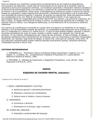 Capitulo IV

Entre los factores que interfieren comúnmente el entendimiento de los trastornos psiquiátricos,
mencionamos los siguientes: simple falta de conocimiento de los hechos de la situación, falta de
experiencia previa con situaciones similares; una tendencia aprendida a interpretar síntomas somáticos
en términos de enfermedad física y los síntomas y trastornos de comportamiento en términos morales
de folclore y de la superstición. Otras veces, la discrepancia se explica por miedo a conocer los hechos,
basado en supuestas o reales implicaciones personales o familiares del problema o de la enfermedad,
una necesidad de evitarse turbación o angustia, de guardar las apariencias. Estas discrepancias pueden
ser consideradas como una "falta de conciencia de enfermedad mental" en los casos de una
personalidad rígida con incapacidad para cambiar fácilmente una opinión, una actitud de suspicacia, de
odio o cólera, un estado dominante de tristeza o euforia, un alejamiento psicótico de la realidad, una
aversión hacia el médico, una inteligencia defectuosa, un enturbamiento de la conciencia y deterioro
intelectual.
Una manera de cuantificarla es tomando en cuenta cómo el trastorno ha interferido en el trabajo o
estudios o con las actividades sociales del paciente. La incapacidad puede graduarse como ausente (0),
leve (1) moderada (2) y severa (3). Puede ocurrir: 1º Que no haya podido trabajar, estudiar o realizar
las tareas domésticas por estar en cama, sentado o dando vueltas, por ejemplo, por más de dos
semanas. 2º Las mismas manifestaciones por menos de dos semanas. 3º Que el trabajo, el estudio o
las labores domésticas sean interferidas por los síntomas, pero sin encontrarse el paciente incapacitado
totalmente; por ejemplo, llega tarde al trabajo, lo realiza mal, evita salir de compras, entre otros. 4º
Las relaciones interpersonales pueden haberse alterado severamente (pleitos, tensiones familiares,
irritabilidad) durante el último mes.



LECTURAS RECOMENDADAS

        1. GINSBERG, G.l., "Psychiatric History and Mental Status Examination" Capítulo 12.2. En:
        Kaplan, H., y Sadock, B.J., Comprehensive Textbook of Psychiatry-IV. Cuarta Edición,
        Baltimore Williams & Wilkins, 1985.
        2. ROTONDO, H., Métodos de Exploración y Diagnóstico Psiquiátrico. Lima, Mimeo.- Dpto.
        Psiquiatría U.N.M.S.M., 1973.



                                                                    ANEXO
                                   ESQUEMA DE EXAMEN MENTAL (Adultos)*


* Usado por el Dr. Rotondo (N. de los E.)




        I. PORTE, COMPORTAMIENTO Y ACTITUD.

                A. Apariencia general y actividad psicomotora.

                B. Molestias y maneras de manifestarlas.
                C. Actitud hacia el médico y hacia el examen.

        II. CONCIENCIA.

                A. Conciencia y atención.
                1. Orientación en el tiempo, lugar y persona.

        III. CURSO DEL LENGUAJE.

                A. Velocidad y productividad del lenguaje.


  http://200.10.68.58/bibvirtual/libros/manualpsiquiatra/cap_4.htm (6 of 10) [23/12/2000 12:34:00 a.m.]
 