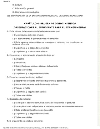 Capitulo IV

              B. Cálculo.

              C. Información general.
              D. Operaciones intelectuales.

      VII. COMPRENSIÓN DE LA ENFERMEDAD O PROBLEMA, GRADO DE INCAPACIDAD



                                CAPÍTULO 4: PRUEBA DE CONOCIMIENTOS
                ORIENTACIONES AL ESTUDIANTE PARA EL EXAMEN MENTAL
      1. En la técnica del examen mental debe recordarse que:

              ( ) La entrevista debe ser privada
              ( ) El acercamiento al paciente debe ser amigable

              ( ) Debe lograrse información exacta aunque el paciente, por vergüenza, se
              resista a ofrecerla

              ( ) La primera y la segunda son válidas
              ( ) La primera y la tercera son válidas
      2. En general, el acercamiento al paciente debe ser:
              ( ) Amigable

              ( ) Respetuoso
              ( ) Desconfiado por posibles ataques del paciente
              ( ) Todas son válidas

              ( ) La primera y la segunda son válidas
      3. En porte, comportamiento y actitud:
              ( ) Describir el contraste entre edad aparente y declarada.
              ( ) Anotar si el paciente está físicamente enfermo

              ( ) Valorar el habla

              ( ) La primera y segunda son válidas
              ( ) Todas son válidas

      4. Respecto a la molestia:
              ( ) Es la que el paciente comunica acerca de lo que más lo perturba

              ( ) Las explicaciones del paciente al respecto pueden ser correctas o erradas

              ( ) Debe anotarse literalmente en lo posible
              ( ) La primera y la segunda son válidas

              ( ) Todas son válidas
      5. Si el paciente no colabora conviene:


http://200.10.68.58/bibvirtual/libros/manualpsiquiatra/cap_4.htm (8 of 10) [23/12/2000 12:34:00 a.m.]
 