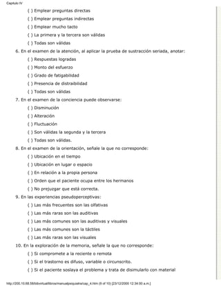 Capitulo IV

              ( ) Emplear preguntas directas

              ( ) Emplear preguntas indirectas
              ( ) Emplear mucho tacto

              ( ) La primera y la tercera son válidas

              ( ) Todas son válidas
      6. En el examen de la atención, al aplicar la prueba de sustracción seriada, anotar:

              ( ) Respuestas logradas
              ( ) Monto del esfuerzo

              ( ) Grado de fatigabilidad

              ( ) Presencia de distraibilidad
              ( ) Todas son válidas

      7. En el examen de la conciencia puede observarse:
              ( ) Disminución
              ( ) Alteración

              ( ) Fluctuación
              ( ) Son válidas la segunda y la tercera
              ( ) Todas son válidas.
      8. En el examen de la orientación, señale la que no corresponde:
              ( ) Ubicación en el tiempo

              ( ) Ubicación en lugar o espacio
              ( ) En relación a la propia persona
              ( ) Orden que el paciente ocupa entre los hermanos

              ( ) No prejuzgar que está correcta.

      9. En las experiencias pseudoperceptivas:
              ( ) Las más frecuentes son las olfativas
              ( ) Las más raras son las auditivas

              ( ) Las más comunes son las auditivas y visuales

              ( ) Las más comunes son la táctiles
              ( ) Las más raras son las visuales

      10. En la exploración de la memoria, señale la que no corresponde:

              ( ) Si compromete a la reciente o remota
              ( ) Si el trastorno es difuso, variable o circunscrito.

              ( ) Si el paciente soslaya el problema y trata de disimularlo con material


http://200.10.68.58/bibvirtual/libros/manualpsiquiatra/cap_4.htm (9 of 10) [23/12/2000 12:34:00 a.m.]
 