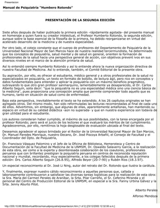 Presentacion

Manual de Psiquiatría "Humbero Rotondo"



                                        PRESENTACIÓN DE LA SEGUNDA EDICIÓN



Siete años después de haber publicado la primera edición -rápidamente agotada- del presente manual
en homenaje a quien fuera su creador intelectual, el Profesor Humberto Rotondo, la segunda edición,
aunque sobre la base esencial de la filosofía de la primera, ha debido reorganizarse en virtud del
acelerado desarrollo de la medicina y de nuestra especialidad.

Por otro lado, el cotejo constante que el cuerpo de profesores del Departamento de Psiquiatría de la
Universidad Nacional Mayor de San Marcos hace de nuestra realidad tercermundista, ha determinado
que los conceptos de psiquiatría, salud mental y de salud en general, orienten la formación de
profesionales de la salud hacia una perspectiva general de acción, con objetivos prevent ivos en sus
diversos niveles en el marco de la atención primaria de salud.

Así lo entendió siempre Humberto Rotondo y así lo entiende ahora la nueva organización directiva de
nuestra Facultad de Medicina. Así lo entiende, también, el Comité Editorial de la presente obra.
Su aspiración, por ello, es ofrecer al estudiante, médico general y a otros profesionales de la salud no
especializados en psiquiatría, un texto en formato de bolsillo, de lectura ágil, pero rico en conceptos y
datos fundamentales para entender y aplicar la psiquiatría con un máximo beneficio pragmático,
subrayando lo que otro gran profesor sanmarquino, lamentablemente ya desaparecido, el Dr. Carlos
Alberto Seguín, solía decir: "que la psiquiatría no es una especialidad médica sino una ciencia básica de
la medicina", pues proporciona una concepción amplia que permite comprender todo aquello que es
humano, tanto en situación de salud como de enfermedad.

Bajo esta perspectiva, inevitablemente el texto se ha extendido. A los 26 capítulos originales se han
agregado otros. Del mismo modo, han sido reformuladas las lecturas recomendadas al final de cada uno
de ellos. Advertimos, sin embargo, que algunas de ellas, aparentemente antañonas, han mantenido su
espacio en virtud de su calidad didáctica -aún no superada- y que en nuestra experiencia son todavía de
gran utilidad para el estudiante.

Los autores consideran haber cumplido, al máximo de sus posibilidades, con la tarea encargada por el
profesor Rotondo; pero será el juicio de los lectores el que evaluará los méritos de tal cumplimiento.
Agradeceremos, por ello, remitirnos la hoja desglosable de evaluación ubicada al final del texto.
Deseamos agradecer el apoyo brindado por el Rector de la Universidad Nacional Mayor de San Marcos,
Dr. Manuel Paredes Manrique, nuestro Decano, Dr. José Piscoya Arbañil, el Consejo de Facultad y el
Coordinador del Dpto. de Psiquiatría,

Dr. Francisco Vásquez Palomino y el Jefe de la Oficina de Biblioteca, Hemeroteca y Centro de
Documentación de la Facultad de Medicina de la UNMSM, Dr. Oswaldo Salaverry García, a la realización
de esta obra, así como a la experta y desinteresada colaboración de los coautores, profesionales
peruanos que con brillantez prestigian la psiquiatría peruana en centros de reconocida reputación
nacional y mundial, recordando, muy especialmente, a los colegas fallecidos después de la primera
edición: Drs. Carlos Alberto Seguín (26.8.95), Alfredo Beyer (20-7-90) y Rubén Ríos (18.3.97).

Un especial reconocimiento al Dr. José Li Ning, autor del retrato del Dr. Rotondo que ilustra la carátula.
Y, finalmente, expresar nuestro cálido reconocimiento a aquellas personas que, callada y
laboriosamente contribuyeron a satisfacer las diversas tareas logísticas para la realización de esta obra:
la Sra. María del Carmen Perales de Araníbar, la Srta. Pilar Carreño, el Sr. Ceferino Miranda y el
personal del Centro de Producción Editorial de la UNMSM, en especial a la Sra. Fanny Urbina Gálvez y la
Srta. Jenny Aburto Pitot.

                                                                                                                Alberto Perales

                                                                                                               Alfonso Mendoza


 http://200.10.68.58/bibvirtual/libros/manualpsiquiatra/presentacion.htm (1 of 2) [23/12/2000 12:32:06 a.m.]
 