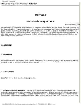 Semiología Psiquiátrica

Manual de Psiquiatría "Humbero Rotondo"




                                                              CAPÍTULO 5


                                               SEMIOLOGÍA PSIQUIÁTRICA
                                                                                                         Manuel ZAMBRANO

La semiología, o semiótica, es la parte de la medicina que trata del estudio de los síntomas y signos de
las enfermedades; y, la propedéutica es la enseñanza preparatoria a un determinado conocimiento. Así,
pues, en este capítulo y, teniendo en cuenta estos dos principios, no sólo se describirá el síntoma o
signo sino que se indicará su forma de exploración y su valor y frecuencia en la clínica psiquiátrica. De
otro lado, aunque la vida mental es una unidad, sólo con fines didácticos se la estudia dividida en las
llamadas funciones parciales.




CONCIENCIA




1. Definición



Es el conocimiento simultáneo, en la unidad del tiempo, de sí mismo (sujeto) y del mundo circundante
(objeto) y, por lo tanto, es el reflejo de la realidad.




2. Alteraciones



Las alteraciones de la conciencia comprenden:




2.1 Estrechamiento anormal. Consiste en la reducción del campo de la conciencia por selección
sistemática de los contenidos actuales y pasados (toma unos y deja de lado otros). Pueden agregarse
juicios falsos sobre la realidad y pseudopercepciones de tipo alucinaciones negativas. Típicamente se
presenta en pacientes en disociación histérica y en sujetos normales bajo gran estimulación emocional.




 http://200.10.68.58/bibvirtual/libros/manualpsiquiatra/cap_5.htm (1 of 37) [23/12/2000 12:34:51 a.m.]
 