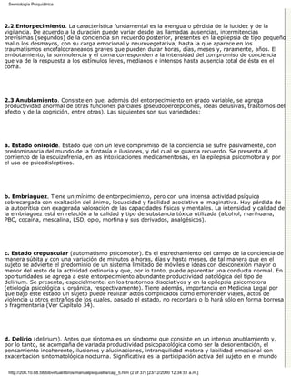 Semiología Psiquiátrica




2.2 Entorpecimiento. La característica fundamental es la mengua o pérdida de la lucidez y de la
vigilancia. De acuerdo a la duración puede variar desde las llamadas ausencias, intermitencias
brevísimas (segundos) de la conciencia sin recuerdo posterior, presentes en la epilepsia de tipo pequeño
mal o los desmayos, con su carga emocional y neurovegetativa, hasta la que aparece en los
traumatismos encefalocraneanos graves que pueden durar horas, días, meses y, raramente, años. El
embotamiento, la somnolencia y el coma corresponden a la intensidad del compromiso de conciencia
que va de la respuesta a los estímulos leves, medianos e intensos hasta ausencia total de ésta en el
coma.




2.3 Anublamiento. Consiste en que, además del entorpecimiento en grado variable, se agrega
productividad anormal de otras funciones parciales (pseudopercepciones, ideas delusivas, trastornos del
afecto y de la cognición, entre otras). Las siguientes son sus variedades:




a. Estado oniroide. Estado que con un leve compromiso de la conciencia se sufre pasivamente, con
predominancia del mundo de la fantasía e ilusiones, y del cual se guarda recuerdo. Se presenta al
comienzo de la esquizofrenia, en las intoxicaciones medicamentosas, en la epilepsia psicomotora y por
el uso de psicodislépticos.




b. Embriaguez. Tiene un mínimo de entorpecimiento, pero con una intensa actividad psíquica
sobrecargada con exaltación del ánimo, locuacidad y facilidad asociativa e imaginativa. Hay pérdida de
la autocrítica con exagerada valoración de las capacidades físicas y mentales. La intensidad y calidad de
la embriaguez está en relación a la calidad y tipo de substancia tóxica utilizada (alcohol, marihuana,
PBC, cocaína, mescalina, LSD, opio, morfina y sus derivados, analgésicos).




c. Estado crepuscular (automatismo psicomotor). Es el estrechamiento del campo de la conciencia de
manera súbita y con una variación de minutos a horas, días y hasta meses, de tal manera que en el
sujeto se advierte el predominio de un sistema limitado de móviles e ideas con desconexión mayor o
menor del resto de la actividad ordinaria y que, por lo tanto, puede aparentar una conducta normal. En
oportunidades se agrega a este entorpecimiento abundante productividad patológica del tipo de
delirium. Se presenta, especialmente, en los trastornos disociativos y en la epilepsia psicomotora
(etiología psicológica u orgánica, respectivamente). Tiene además, importancia en Medicina Legal por
que bajo este estado un sujeto puede realizar actos complicados como emprender viajes, actos de
violencia u otros extraños de los cuales, pasado el estado, no recordará o lo hará sólo en forma borrosa
o fragmentaria (Ver Capítulo 34).




d. Delirio (delirium). Antes que síntoma es un síndrome que consiste en un intenso anublamiento y,
por lo tanto, se acompaña de variada productividad psicopatológica como ser la desorientación, el
pensamiento incoherente, ilusiones y alucinaciones, intranquilidad motora y labilidad emocional con
exacerbación sintomatológica nocturna. Significativa es la participación activa del sujeto en el mundo


 http://200.10.68.58/bibvirtual/libros/manualpsiquiatra/cap_5.htm (2 of 37) [23/12/2000 12:34:51 a.m.]
 